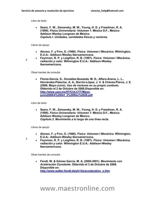 Servicio de asesoría y resolución de ejercicios       ciencias_help@hotmail.com


        Libro de texto:

               Sears, F. W., Zemansky, M. W., Young, H. D. y Freedman, R. A.
                (1999). Física Universitaria: Volumen 1. México D.F., México:
                Addison Wesley Longman de México.
                Capítulo I. Unidades, cantidades físicas y vectores.

        Libros de apoyo:

               Alonso, F. y Finn, E. (1986). Física: Volumen I Mecánica. Wilmington,
                E.U.A.: Addison-Wesley Iberoamericana.
               Feynman, R. P. y Leighton, R. B. (1987). Física: Volumen I Mecánica,
   2
                radiación y calor. Wilmington E.U.A.: Addison-Wesley
                Iberoamericana.

        Otras fuentes de consulta:

               Flores-García, S., González-Quezada, M. D., Alfaro-Avena, L. L.,
                Hernández-Palacios, A. A., Barrón-López, J. V. & Chávez-Pierce, J. E.
                (2008, Mayo-Junio). Uso de vectores en su propio contexto.
                Obtenido el 2 de Octubre de 2008.Disponible en:
                http://www.uacj.mx/IIT/CULCYT/Mayo-
                junio2008/4%20Art_2%20Rev%2026.pdf

        Libro de texto:

               Sears, F. W., Zemansky, M. W., Young, H. D. y Freedman, R. A.
                (1999). Física Universitaria: Volumen 1. México D.F., México:
                Addison Wesley Longman de México.
                Capítulo 2. Movimiento a lo largo de una línea recta.

        Libros de apoyo:

               Alonso, F. y Finn, E. (1986). Física: Volumen I Mecánica. Wilmington,
                E.U.A.: Addison-Wesley Iberoamericana.
   3
               Feynman, R. P. y Leighton, R. B. (1987). Física: Volumen I Mecánica,
                radiación y calor. Wilmington E.U.A.: Addison-Wesley
                Iberoamericana.

        Otras fuentes de consulta:

               Fendt, W. & Gómez García, M. A. (2000-2001). Movimiento con
                Aceleración Constante. Obtenido el 3 de Octubre de 2008.
                Disponible en:
                http://www.walter-fendt.de/ph14s/acceleration_s.htm




                www.maestronline.com
 