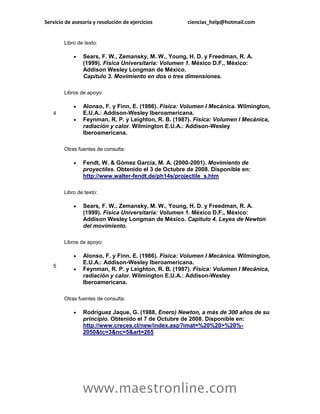 Servicio de asesoría y resolución de ejercicios       ciencias_help@hotmail.com


        Libro de texto:

               Sears, F. W., Zemansky, M. W., Young, H. D. y Freedman, R. A.
                (1999). Física Universitaria: Volumen 1. México D.F., México:
                Addison Wesley Longman de México.
                Capítulo 3. Movimiento en dos o tres dimensiones.

        Libros de apoyo:

               Alonso, F. y Finn, E. (1986). Física: Volumen I Mecánica. Wilmington,
   4            E.U.A.: Addison-Wesley Iberoamericana.
               Feynman, R. P. y Leighton, R. B. (1987). Física: Volumen I Mecánica,
                radiación y calor. Wilmington E.U.A.: Addison-Wesley
                Iberoamericana.

        Otras fuentes de consulta:

               Fendt, W. & Gómez García, M. A. (2000-2001). Movimiento de
                proyectiles. Obtenido el 3 de Octubre de 2008. Disponible en:
                http://www.walter-fendt.de/ph14s/projectile_s.htm

        Libro de texto:

               Sears, F. W., Zemansky, M. W., Young, H. D. y Freedman, R. A.
                (1999). Física Universitaria: Volumen 1. México D.F., México:
                Addison Wesley Longman de México. Capitulo 4. Leyes de Newton
                del movimiento.

        Libros de apoyo:

               Alonso, F. y Finn, E. (1986). Física: Volumen I Mecánica. Wilmington,
                E.U.A.: Addison-Wesley Iberoamericana.
   5
               Feynman, R. P. y Leighton, R. B. (1987). Física: Volumen I Mecánica,
                radiación y calor. Wilmington E.U.A.: Addison-Wesley
                Iberoamericana.

        Otras fuentes de consulta:

               Rodríguez Jaque, G. (1988, Enero) Newton, a más de 300 años de su
                principio. Obtenido el 7 de Octubre de 2008. Disponible en:
                http://www.creces.cl/new/index.asp?imat=%20%20>%20%-
                2050&tc=3&nc=5&art=265




                www.maestronline.com
 
