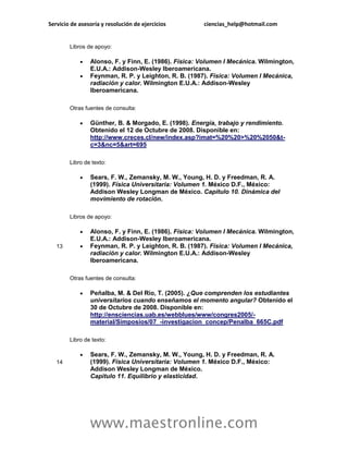 Servicio de asesoría y resolución de ejercicios       ciencias_help@hotmail.com


        Libros de apoyo:

               Alonso, F. y Finn, E. (1986). Física: Volumen I Mecánica. Wilmington,
                E.U.A.: Addison-Wesley Iberoamericana.
               Feynman, R. P. y Leighton, R. B. (1987). Física: Volumen I Mecánica,
                radiación y calor. Wilmington E.U.A.: Addison-Wesley
                Iberoamericana.

        Otras fuentes de consulta:

               Günther, B. & Morgado, E. (1998). Energía, trabajo y rendimiento.
                Obtenido el 12 de Octubre de 2008. Disponible en:
                http://www.creces.cl/new/index.asp?imat=%20%20>%20%2050&t-
                c=3&nc=5&art=695

        Libro de texto:

               Sears, F. W., Zemansky, M. W., Young, H. D. y Freedman, R. A.
                (1999). Física Universitaria: Volumen 1. México D.F., México:
                Addison Wesley Longman de México. Capitulo 10. Dinámica del
                movimiento de rotación.

        Libros de apoyo:

               Alonso, F. y Finn, E. (1986). Física: Volumen I Mecánica. Wilmington,
                E.U.A.: Addison-Wesley Iberoamericana.
   13          Feynman, R. P. y Leighton, R. B. (1987). Física: Volumen I Mecánica,
                radiación y calor. Wilmington E.U.A.: Addison-Wesley
                Iberoamericana.

        Otras fuentes de consulta:

               Peñalba, M. & Del Rio, T. (2005). ¿Que comprenden los estudiantes
                universitarios cuando enseñamos el momento angular? Obtenido el
                30 de Octubre de 2008. Disponible en:
                http://ensciencias.uab.es/webblues/www/congres2005/-
                material/Simposios/07_-investigacion_concep/Penalba_665C.pdf

        Libro de texto:

               Sears, F. W., Zemansky, M. W., Young, H. D. y Freedman, R. A.
   14           (1999). Física Universitaria: Volumen 1. México D.F., México:
                Addison Wesley Longman de México.
                Capitulo 11. Equilibrio y elasticidad.




                www.maestronline.com
 
