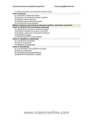 Servicio de asesoría y resolución de ejercicios           ciencias_help@hotmail.com


  11.2 Centro de masa y movimiento del centro de masa
Tema 12. Rotación
  12.1 Velocidad y aceleración angular
  12.2 Rotación con aceleración angular constante
  12.3 Energía cinética rotacional
  12.4 Cálculo de momentos de inercia
  12.5 Teorema de los ejes paralelos
Módulo 4. Dinámica del movimiento rotacional, equilibrio, elasticidad y gravitación
Tema 13. Dinámica del movimiento rotacional
  13.1 Momento de una fuerza y aceleración angular
  13.2 Rotación alrededor de un eje en movimiento
  13.3 Trabajo y potencia en el movimiento rotacional
  13.4 Momento angular
  13.5 Conservación del momento angular
Tema 14. Equilibrio y elasticidad
  14.1 Condiciones de equilibrio
  14.2 Centro de gravedad
  14.3 Módulos de elasticidad
Tema 15. Gravitación
  15.1 Ley de Newton de la gravitación universal
  15.2 Campo gravitacional
  15.3 Energía potencial gravitacional
  15.4 Movimiento de planetas y satélites




                www.maestronline.com
 