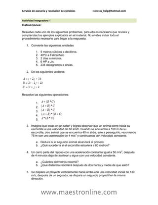 Servicio de asesoría y resolución de ejercicios         ciencias_help@hotmail.com


Actividad integradora 1
Instrucciones:

Resuelve cada uno de los siguientes problemas, para ello es necesario que revises y
comprendas los ejemplos explicados en el material. No olvides incluir todo el
procedimiento necesario para llegar a la respuesta.

    1. Convierte las siguientes unidades

            1.   5 metros cúbicos a decilitros.
            2.   40ºC a Fahrenheit.
            3.   2 días a minutos.
            4.   6 HP a J/s.
            5.   234 decagramos a onzas.

    2. De los siguientes vectores:




Resuelve las siguientes operaciones:

            1.
            2.
            3.
            4.
            5.

    3. Imagina que estas en un safari y logras observar que un animal corre hacia su
       escondite a una velocidad de 60 km/h. Cuando se encuentra a 160 m de su
       escondite, otro animal que se encuentra 40 m atrás, sale a perseguirlo, recorriendo
       75 m con una aceleración de 4 m/s2 y continuando con velocidad constante.

            a. Deduce si el segundo animal alcanzará al primero.
            b. ¿Qué sucedería si el escondite estuviera a 80 metros?

    4. Un carro parte del reposo con una aceleración constante igual a 50 m/s2, después
       de 4 minutos deja de acelerar y sigue con una velocidad constante.

            a. ¿Cuántos kilómetros recorrió?
            b. ¿Qué distancia recorrerá después de dos horas y media de que salió?

    5. Se dispara un proyectil verticalmente hacia arriba con una velocidad inicial de 130
       m/s, después de un segundo, se dispara un segundo proyectil en la misma
       dirección.




                 www.maestronline.com
 