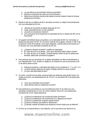 Servicio de asesoría y resolución de ejercicios           ciencias_help@hotmail.com


            a. ¿A qué altura se encontrarán ambos proyectiles?
            b. Calcula la velocidad de cada uno al encontrarse.
            c. Determina el tiempo transcurrido desde el primer disparo hasta el choque
               (desprecia la fricción).

    6. Desde lo alto de un edificio de 65 m de altura se lanza un objeto horizontalmente
       con una velocidad de 20 m/s.

            a.   ¿Dónde se encuentra el objeto después de 2 s?
            b.   ¿Qué velocidad tienen en ese instante?
            c.   ¿Cuánto es el alcance máximo?
            d.   ¿En qué punto de la trayectoria la velocidad forma un ángulo de 38º con la
                 horizontal?

    7. Un jugador de béisbol lanza una pelota a una velocidad de 80 m/s, formando un
       ángulo de elevación de 55º. En el mismo instante otro jugador, situado a 190 m de
       la posición inicial de la pelota, corre para atraparla, cuando ésta se encuentra a 2
       m del piso con una velocidad constante de 25 m/s.

            a. ¿Llegará a atrapar la pelota? Justifica tu respuesta
            b. En caso de que no la atrape. ¿Con qué velocidad debía haber corrido?
            c. En caso de que no la atrape. ¿Cuánto tiempo antes de que la pelota sea
               lanzada, debe salir corriendo el jugador?

    8. Una persona que se encuentra en un globo aerostático se eleva verticalmente a
       una velocidad de 7 m/s. Suelta un objeto en el instante en que se encuentra a 20
       m de altura sobre el piso.

            a. Calcula la posición y velocidad del objeto en los instantes t1 = 1 s y t2 = 4 s
            b. ¿Cuánto tiempo después de soltar el objeto tardará en tocar el piso?
            c. ¿A qué velocidad llega al piso?

    9. Un avión, cuando toca la pista, acciona todos los sistemas para poder frenar, los
       cuales provocan una desaceleración de 15 m/s2, es necesario 60 m de pista para
       detenerse.

            a. ¿Con qué velocidad toca la pista?
            b. ¿Qué tiempo tarda en detenerse el avión?

    10. Una partícula se encuentra en una circunferencia de 6 m de radio con una
        velocidad constante de 2.5 m/s. En cierto instante, frena con una aceleración
        constante de 2 m/s2 hasta detenerse.

            a.   ¿Cuál es la aceleración de la partícula antes de frenar?
            b.   ¿Cuál es la aceleración de la partícula 3.5 s después de frenar?
            c.   ¿Cuál es la aceleración angular cuando frena?
            d.   ¿Cuál es el tiempo que tarda en detenerse?
            e.   ¿Cuántas vueltas da desde que empieza a frenar hasta que se detiene?

    11. Un tren se va acercándose a una estación, por lo que tiene que disminuir su


                 www.maestronline.com
 