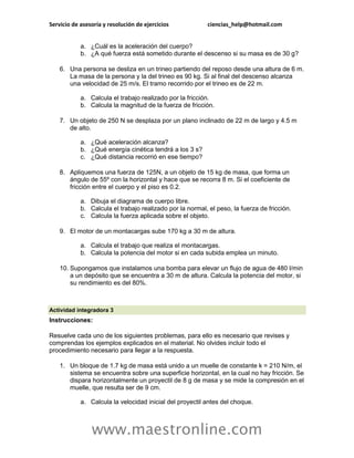 Servicio de asesoría y resolución de ejercicios            ciencias_help@hotmail.com


            a. ¿Cuál es la aceleración del cuerpo?
            b. ¿A qué fuerza está sometido durante el descenso si su masa es de 30 g?

    6. Una persona se desliza en un trineo partiendo del reposo desde una altura de 6 m.
       La masa de la persona y la del trineo es 90 kg. Si al final del descenso alcanza
       una velocidad de 25 m/s. El tramo recorrido por el trineo es de 22 m.

            a. Calcula el trabajo realizado por la fricción.
            b. Calcula la magnitud de la fuerza de fricción.

    7. Un objeto de 250 N se desplaza por un plano inclinado de 22 m de largo y 4.5 m
       de alto.

            a. ¿Qué aceleración alcanza?
            b. ¿Qué energía cinética tendrá a los 3 s?
            c. ¿Qué distancia recorrió en ese tiempo?

    8. Apliquemos una fuerza de 125N, a un objeto de 15 kg de masa, que forma un
       ángulo de 55º con la horizontal y hace que se recorra 8 m. Si el coeficiente de
       fricción entre el cuerpo y el piso es 0.2.

            a. Dibuja el diagrama de cuerpo libre.
            b. Calcula el trabajo realizado por la normal, el peso, la fuerza de fricción.
            c. Calcula la fuerza aplicada sobre el objeto.

    9. El motor de un montacargas sube 170 kg a 30 m de altura.

            a. Calcula el trabajo que realiza el montacargas.
            b. Calcula la potencia del motor si en cada subida emplea un minuto.

    10. Supongamos que instalamos una bomba para elevar un flujo de agua de 480 l/min
        a un depósito que se encuentra a 30 m de altura. Calcula la potencia del motor, si
        su rendimiento es del 80%.



Actividad integradora 3
Instrucciones:

Resuelve cada uno de los siguientes problemas, para ello es necesario que revises y
comprendas los ejemplos explicados en el material. No olvides incluir todo el
procedimiento necesario para llegar a la respuesta.

    1. Un bloque de 1.7 kg de masa está unido a un muelle de constante k = 210 N/m, el
       sistema se encuentra sobre una superficie horizontal, en la cual no hay fricción. Se
       dispara horizontalmente un proyectil de 8 g de masa y se mide la compresión en el
       muelle, que resulta ser de 9 cm.

            a. Calcula la velocidad inicial del proyectil antes del choque.



                www.maestronline.com
 