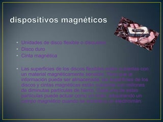 • Unidades de disco flexible o disquetes
• Disco duro
• Cinta magnética

• Las superficies de los discos flexibles están cubiertas con
  un material magnéticamente sensible. Para que la
  información pueda ser almacenada, las superficies de los
  discos y cintas magnéticas están cubiertas con millones
  de diminutas partículas de hierro. Cada una de estas
  partículas puede actuar como un imán, adquiriendo un
  campo magnético cuando se somete a un electroimán.
 