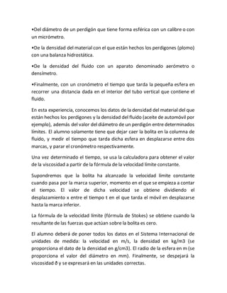 •Del diámetro de un perdigón que tiene forma esférica con un calibre o con
un micrómetro.
•De la densidad del material con el que están hechos los perdigones (plomo)
con una balanza hidrostática.
•De la densidad del fluido con un aparato denominado aerómetro o
densímetro.
•Finalmente, con un cronómetro el tiempo que tarda la pequeña esfera en
recorrer una distancia dada en el interior del tubo vertical que contiene el
fluido.
En esta experiencia, conocemos los datos de la densidad del material del que
están hechos los perdigones y la densidad del fluido (aceite de automóvil por
ejemplo), además del valor del diámetro de un perdigón entre determinados
límites. El alumno solamente tiene que dejar caer la bolita en la columna de
fluido, y medir el tiempo que tarda dicha esfera en desplazarse entre dos
marcas, y parar el cronómetro respectivamente.
Una vez determinado el tiempo, se usa la calculadora para obtener el valor
de la viscosidad a partir de la fórmula de la velocidad límite constante.
Supondremos que la bolita ha alcanzado la velocidad límite constante
cuando pasa por la marca superior, momento en el que se empieza a contar
el tiempo. El valor de dicha velocidad se obtiene dividiendo el
desplazamiento x entre el tiempo t en el que tarda el móvil en desplazarse
hasta la marca inferior.
La fórmula de la velocidad límite (fórmula de Stokes) se obtiene cuando la
resultante de las fuerzas que actúan sobre la bolita es cero.
El alumno deberá de poner todos los datos en el Sistema Internacional de
unidades de medida: la velocidad en m/s, la densidad en kg/m3 (se
proporciona el dato de la densidad en g/cm3). El radio de la esfera en m (se
proporciona el valor del diámetro en mm). Finalmente, se despejará la
viscosidad ð y se expresará en las unidades correctas.
 
