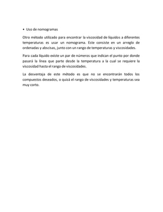• Uso de nomogramas
Otro método utilizado para encontrar la viscosidad de líquidos a diferentes
temperaturas es usar un nomograma. Este consiste en un arreglo de
ordenadas y abscisas, junto con un rango de temperaturas y viscosidades.
Para cada líquido existe un par de números que indican el punto por donde
pasará la línea que parte desde la temperatura a la cual se requiere la
viscosidad hasta el rango de viscosidades.
La desventaja de este método es que no se encontrarán todos los
compuestos deseados, o quizá el rango de viscosidades y temperaturas sea
muy corto.
 