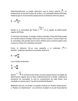 Experimentalmente se puede demostrar que la fuerza externa ( ) es
proporcional al área de la placa de arriba y a la velocidad máxima del fluido,
mientras que es inversamente proporcional a la distancia entre las placas:
Donde es la viscosidad del fluido y es la rapidez de deformación
angular del fluido.
En términos de energía, la energía cinética asociada al flujo del fluido puede
ser transformada en energía interna por fuerzas viscosas. Cuanto mayor sea
la viscosidad, más grande será la fuerza externa que es preciso aplicar para
conservar el flujo con velocidad constante.
Como la distancia (h) es muy pequeña y la velocidad ( )
también, podemos aproximar la ecuación anterior a:
y en el límite tendremos:
Donde es el esfuerzo de cizalla, el cual es proporcional a la rapidez de
deformación angular para el flujo unidimensional de un fluido, mediante la
constante de viscosidad, la cual es característica de cada fluido. Este
resultado se conoce como “Ley de Viscosidad de Newton”.
Mediante esta Ley, los fluidos se pueden clasificar en “fluidos newtonianos”
y “fluidos no-newtonianos”. Los primeros cumplen la Ley de Viscosidad de
 