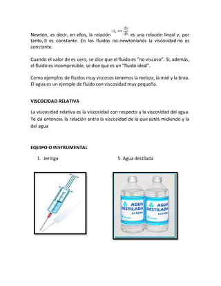 Newton, es decir, en ellos, la relación es una relación lineal y, por
tanto, es constante. En los fluidos no-newtonianos la viscosidad no es
constante.
Cuando el valor de es cero, se dice que el fluido es “no viscoso”. Si, además,
el fluido es incompresible, se dice que es un “fluido ideal”.
Como ejemplos de fluidos muy viscosos tenemos la melaza, la miel y la brea.
El agua es un ejemplo de fluido con viscosidad muy pequeña.
VISCOCIDAD RELATIVA
La viscosidad relativa es la viscosidad con respecto a la viscosidad del agua.
Te dá entonces la relación entre la viscosidad de lo que estés midiendo y la
del agua
EQUIPO O INSTRUMENTAL
1. Jeringa 5. Agua destilada
 