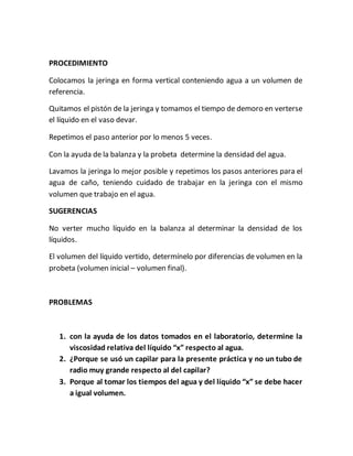 PROCEDIMIENTO
Colocamos la jeringa en forma vertical conteniendo agua a un volumen de
referencia.
Quitamos el pistón de la jeringa y tomamos el tiempo de demoro en verterse
el líquido en el vaso devar.
Repetimos el paso anterior por lo menos 5 veces.
Con la ayuda de la balanza y la probeta determine la densidad del agua.
Lavamos la jeringa lo mejor posible y repetimos los pasos anteriores para el
agua de caño, teniendo cuidado de trabajar en la jeringa con el mismo
volumen que trabajo en el agua.
SUGERENCIAS
No verter mucho líquido en la balanza al determinar la densidad de los
líquidos.
El volumen del líquido vertido, determínelo por diferencias de volumen en la
probeta (volumen inicial – volumen final).
PROBLEMAS
1. con la ayuda de los datos tomados en el laboratorio, determine la
viscosidad relativa del líquido “x” respecto al agua.
2. ¿Porque se usó un capilar para la presente práctica y no un tubo de
radio muy grande respecto al del capilar?
3. Porque al tomar los tiempos del agua y del líquido “x” se debe hacer
a igual volumen.
 