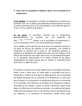 4. como varia la viscosidad en líquidos y gases con la variación de la
temperatura.
En los líquidos, la viscosidad es sensible a la temperatura y disminuye al
aumentar ésta. Eso se debe a que predomina la disminución de la causa
1) sobre el aumento de la 2). Así, por ejemplo, la viscosidad del agua a 0
ºC es 1,75 cP y a 100 ºC es de 0,28 cP.
En los gases, la viscosidad aumenta con la temperatura,
aproximadamente de acuerdo con una expresión del
tipo: , donde: µ es la viscosidad a la temperatura T,
µ0 es la viscosidad a 273 K, y n es una constante para cada gas.
Eso es debido a que la disminución de la causa 1) es pequeña, porque en
los gases las fuerzas de cohesión ya son pequeñas, y en cambio es
importante el aumento de la causa 2). Las moléculas gaseosas al
calentarse se desplazan más rápidamente, pero hay más choques y más
efectos de frenado de unas capas sobre otras. La viscosidad de los gases
se ha estudiado intensamente en la teoría cinética de los gases,
disponiéndose de tablas exactas para su cálculo. La constante n varía
entre 0,65 y 1, según los casos.
En la figura se muestra con mayor detalle cómo la viscosidad varía de un
fluido a otro y cómo para un fluido dado la viscosidad varia con la
temperatura. A partir de esta figura se debe observar que la viscosidad
del líquido disminuye con un aumento en la temperatura, en tanto que
para los gases un incremento en la temperatura provoca un incremento
en la viscosidad. Esta diferencia en el efecto de la temperatura sobre la
viscosidad de los líquidos y gases se puede nuevamente seguir hasta
llegar a la diferencia en la estructura molecular. Las moléculas del líquido
están bastante próximas entre sí, con intensas fuerzas de cohesión entre
las moléculas, y la resistencia al movimiento relativo entre capas
 
