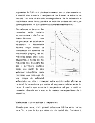 adyacentes del fluido está relacionada con esas fuerzas intermoleculares.
A medida que aumenta la temperatura, las fuerzas de cohesión se
reducen con una disminución correspondiente de la resistencia al
movimiento. Como la viscosidad es un indicador de esta resistencia, se
concluye que la viscosidad se reduce al aumentar la temperatura.
Sin embargo, en los gases las
moléculas están bastante
separadas entre sí y las fuerzas
intermoleculares son
insignificantes. En este caso la
resistencia al movimiento
relativo surge debido al
intercambio de cantidad de
movimiento (ímpetu) de las
moléculas delgas entre capas
adyacentes. A medida que las
moléculas son transportadas
por el movimiento aleatorio
desde una región de baja
velocidad volumétrica hasta
mezclarse con moléculas de
una región de velocidad
volumétrica más alta (y viceversa), existe un intercambio efectivo de
cantidad de movimiento que resiste el movimiento relativo entre las
capas. A medida que aumenta la temperatura del gas, la actividad
molecular aleatoria crece con un incremento correspondiente de la
viscosidad.
Variación de la viscosidad con la temperatura.
El aceite para motor, por lo general, es bastante difícil de vaciar cuando
esta frio, lo cual indica que tiene una viscosidad alta. Conforme la
 