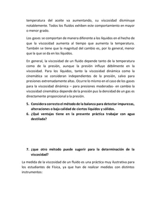temperatura del aceite va aumentando, su viscosidad disminuye
notablemente. Todos los fluidos exhiben este comportamiento en mayor
o menor grado.
Los gases se comportan de manera diferente a los líquidos en el hecho de
que la viscosidad aumenta al tiempo que aumenta la temperatura.
También se tiene que la magnitud del cambio es, por lo general, menor
que la que se da en los líquidos.
En general, la viscosidad de un fluido depende tanto de la temperatura
como de la presión, aunque la presión influye débilmente en la
viscosidad. Para los líquidos, tanto la viscosidad dinámica como la
cinemática se consideran independientes de la presión, salvo para
presiones extremadamente altas. Ocurre lo mismo en el caso de los gases
para la viscosidad dinámica – para presiones moderadas- en cambio la
viscosidad cinemática depende de la presión pus la densidad de un gas es
directamente proporcional a la presión.
5. Consideracorrectoel métodode la balanza para detectar impurezas,
alteraciones o baja calidad de ciertos líquidos y sólidos.
6. ¿Qué ventajas tiene en la presente práctica trabajar con agua
destilada?
7. ¿que otro método puede sugerir para la determinación de la
viscosidad?
La medida de la viscosidad de un fluido es una práctica muy ilustrativa para
los estudiantes de Física, ya que han de realizar medidas con distintos
instrumentos:
 