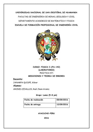 UNIVERSIDAD NACIONAL DE SAN CRISTÓBAL DE HUAMANGA
FACULTAD DE INGENIERIA DE MINAS, GEOLOGIA Y CIVIL
DEPARTAMENTO ACADEMICO DE MATEMATICA Y FISICA
ESCUELA DE FORMACIÓN PROFESIONAL DE INGENIERÍA CIVIL
CURSO: FISICA I-(FS-142)
(LABORATORIO)
PRÁCTICA N°1
MEDICIONES Y TEORIA DE ERRORES
Docente:
JANAMPA QUISPE, Kléver
Alumno:
ARONES ZEVALLOS, Raúl Jhonn Aramiz
Grupo: Lunes (5-8 pm)
AYACUCHO-PERU
2016
Fecha de realización 05/09/2016
Fecha de entrega 12/09/2016
 