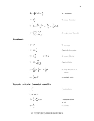 XIX EVENTO NACIONAL DE CIENCIAS BÁSICAS 2012
18
 
o
E
q
AdE


E : flujo eléctrico
r
q
kV  V : potencial electrostático
 


b
a
abab
ab ldE
q
W
q
UU
VV





m
i
i
j ijo
ji
r
qq
U
1
1
1 4
U : energía potencial electrostática
Capacitancia
CVq  C : capacitancia
d
A
C o Capacitor de placas paralelas
C
A
d
   k 0 k : constante dieléctrica
 a
b
l
C o
ln
2
 Capacitor cilíndrico
qVCV
C
q
U
2
1
2
1
2
2
2
 U : energía almacenada en un
capacitor
2
2
1
Eu o u : densidad de energía
Corriente, resistencia y fuerza electromagnética
t
q
i  i : corriente eléctrica
Aqni 

i
iii vqn
A
i
j j : densidad de corriente
A : área
j
E
  : resistividad
 