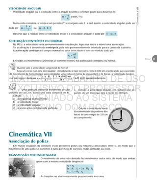 11Física 1
2
CinemáticaVII
Numa volta completa, o tempo é um período (T) e o ângulo vale 2 . π rad. Assim, a velocidade angular pode ser
dada por
1. Uma partícula descreve movimento circular
uniforme de raio 2 m, dando uma volta completa em 4s.
Calcule:
a) a freqüência do movimento;
b) a velocidade linear;
c) a velocidade angular;
d) a aceleração centrípeta da partícula.
ω = ou ω = 2 . π . f
Observe que a relação entre a velocidade linear e a velocidade angular é dada por v = ω . R
ACELERAÇÃO CENTRÍPETA OU NORMAL
No MCU, a velocidade varia permanentemente em direção, logo atua sobre o móvel uma aceleração.
Tal aceleração é denominada centrípeta, pois está permanentemente orientada para o centro da trajetória.
A aceleração centrípeta é sempre normal ao vetor velocidade e tem seu módulo dado por
an =
Em todos os movimentos curvilíneos (e somente nestes) há aceleração centrípeta ou normal.
VELOCIDADE ANGULAR
Velocidade angular (ω) é a relação entre o ângulo descrito e o tempo gasto para descrevê-lo.
ω = (rad/s, o/s)
Quanto vale a velocidade tangencial da Terra?
Seja um corpo na Linha do Equador: considerando o raio terrestre como 6 400 km e lembrando que o período
do movimento da Terra (tempo para completar uma volta em torno do eixo polar) é 24 horas, a velocidade tangen-
cial do corpo é dada por v = = = 1 675 km/h aproximadamente
2. Calcule a velocidade angular, em radianos por se-
gundo, de um disco que gira à razão de 240 rpm.
3. Calcule a velocidade linear
da extremidade do ponteiro das
horas de um relógio de 3,0 cm
de comprimento.
Cinemática VII
Associação de polias
Em muitas situações do cotidiano estão presentes polias (ou roldanas) associadas entre si, de modo que o
movimento de uma polia se transmite à outra por meio de correias, rodas dentadas ou eixos.
TRANSMISSÃO POR ENGRENAGEM
O movimento de uma roda dentada faz movimentar outra roda, de modo que ambas
giram com a mesma velocidade tangencial.
v1 = v2
2π . R1 . f1 = 2π . R2 . f2
R1 . f1 = R2 . f2





3,0 cm
v
As freqüências são inversamente proporcionais aos raios.
MATERIAL GABARITO DE USO
EXCLUSIVO DO PROFESSOR
CONVENIADO AO SISTEMA
DE ENSINO DOM BOSCO
MENU PRINCIPAL
 