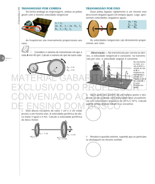 CinemáticaVII
12 Física 1
2
4. Resolva a questão anterior, supondo que as partículas
se desloquem no mesmo sentido.
1. Considere o sistema de transmissão em que a
roda A tem 40 rpm. Calcule o número de rpm da outra roda.
RB
B
A RA
RA = 2 m
RB = 4 m
R2 = 2 cm
v2 = 4 m/s
R1 = 1 cm
v1 = ?
2. Dois discos circulares de raios 1 cm e 2 cm estão
presos a um mesmo eixo. A velocidade periférica do dis-
co maior é igual a 4 m/s. Calcule a velocidade periférica
do disco menor.
3. Duas partículas partem de um mesmo ponto e des-
locam-se em sentidos contrários sobre uma circunferên-
cia com velocidades angulares de 20°/s e 10°/s. Calcule
quanto tempo depois voltam a se encontrar.
Motor A
B C
RA
RB RC
No mecanismo
ao lado, se o
raio de A for a
metade do raio
de B, a
freqüência da
roda B será a
metade da
freqüência de A.
As rodas B e
C terão
freqüências
iguais.
Observação — Na transmissão por correia ou den-
tes, a velocidade tangencial é constante; na transmis-
são por eixo, a velocidade angular é constante.
TRANSMISSÃO POR CORREIA
De forma análoga às engrenagens, ambas as polias
giram com a mesma velocidade tangencial.
v1 = v2
2π . R1 . f1 = 2π . R2 . f2
R1 . f1 = R2 . f2
As freqüências são inversamente proporcionais aos
raios.
TRANSMISSÃO POR EIXO
Duas polias ligadas rigidamente a um mesmo eixo
descrevem ângulos iguais em tempos iguais. Logo, apre-
sentam velocidades angulares iguais.
As velocidades tangenciais são diretamente propor-
cionais aos raios.
ω1 = ω2
MATERIAL GABARITO DE USO
EXCLUSIVO DO PROFESSOR
CONVENIADO AO SISTEMA
DE ENSINO DOM BOSCO
MENU PRINCIPAL
 