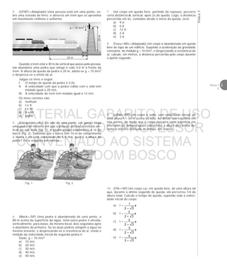 3Física 1
2
Física1
30 m
4 m
20m
g = 10 m/s2
4. (UFMT—Adaptado) Uma pessoa está em uma ponte, so-
bre uma estrada de ferro, e observa um trem que se aproxima
em movimento retilíneo e uniforme.
Quando o trem está a 30 m da vertical que passa pela pessoa,
ela abandona uma pedra que atinge o solo 4,0 m à frente do
trem. A altura da queda da pedra é 20 m, adota-se g = 10 m/s2
e despreza-se o efeito do ar.
Julgue os itens a seguir.
I. O tempo de queda da pedra é 2,0s.
II. A velocidade com que a pedra colide com o solo tem
módulo igual a 20 m/s.
III. A velocidade do trem tem módulo igual a 13 m/s.
Os itens corretos são:
a) nenhum
b) I e II
c) I e III
d) II e III
e) todos
5. (Cesgranrio—RJ) Do alto de uma ponte, um garoto larga
uma pedra no instante em que a proa de um barco está na ver-
tical da sua mão (fig. 1). A pedra atinge exatamente a ré do
barco (fig. 2). Sabendo que o barco tem 10 m de comprimento
e desce o rio com velocidade de 5,0 m/s, qual é a altura da
ponte? Dê a resposta em metros.
Fig. 1 Fig. 2
6. (Mack—SP) Uma pedra é abandonada de uma ponte, a
80 m acima da superfície da água. Uma outra pedra é atirada,
verticalmente, para baixo, do mesmo local, dois segundos após
o abandono da primeira. Se as duas pedras atingem a água no
mesmo instante, e desprezando-se a resistência do ar, então o
módulo da velocidade inicial da segunda pedra é:
Dado: g = 10 m/s2
a) 10 m/s
b) 20 m/s
c) 30 m/s
d) 40 m/s
e) 50 m/s
7. Um corpo em queda livre, partindo do repouso, percorre
certa distância d, vertical, após 2s de queda. Logo, a distância
percorrida em 6s, contados desde o início da queda, será:
a) 9 d
b) 6 d
c) 12 d
d) 2 d
e) 3 d
8. (Fazu—MG—Adaptado) Um corpo é abandonado em queda
livre do topo de um edifício. Supondo a aceleração da gravidade
constante, de módulo g = 10 m/s2, e desprezando a resistência do
ar, calcule, em metros, a distância percorrida pelo corpo durante
o quinto segundo.
9. (UEM—PR) Um corpo é solto, sem velocidade inicial, de
uma altura h = 54 m acima do solo. Ao dividir sua trajetória em
três partes, de modo que o corpo percorra cada trajetória em
intervalos de tempos iguais, determine a altura percorrida du-
rante o terceiro intervalo de tempo, em metros.
10. (ITA—SP) Um corpo cai, em queda livre, de uma altura tal
que, durante o último segundo de queda, ele percorreu 1/4 da
altura total. Calcule o tempo de queda, supondo nula a veloci-
dade inicial do corpo.
a) t =
b) t =
c) t =
d) t =
e) t =
MATERIAL GABARITO DE USO
EXCLUSIVO DO PROFESSOR
CONVENIADO AO SISTEMA
DE ENSINO DOM BOSCO
MENU PRINCIPAL
 