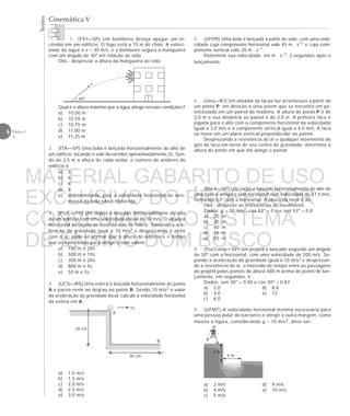 Testes
6 Física 1
2
Cinemática V
1. (FEI—SP) Um bombeiro deseja apagar um in-
cêndio em um edifício. O fogo está a 10 m do chão. A veloci-
dade da água é v = 30 m/s, e o bombeiro segura a mangueira
com um ângulo de 30° em relação ao solo.
Obs.: desprezar a altura da mangueira ao solo.
Qual é a altura máxima que a água atinge nessas condições?
a) 10,00 m
b) 10,50 m
c) 10,75 m
d) 11,00 m
e) 11,25 m
2. (ITA—SP) Uma bola é lançada horizontalmente do alto de
um edifício, tocando o solo decorridos aproximadamente 2s. Sen-
do de 2,5 m a altura de cada andar, o número de andares do
edifício é:
a) 5
b) 6
c) 8
d) 9
e) indeterminado, pois a velocidade horizontal de arre-
messo da bola não é fornecida.
3. (PUC—PR) Um objeto é lançado horizontalmente do alto
de um edifício com uma velocidade inicial de 10 m/s. O alcance
horizontal do objeto ao nível do solo foi 100 m. Tomando a ace-
leração da gravidade igual a 10 m/s2 e desprezando o atrito
com o ar, pode-se afirmar que a altura do edifício e o tempo
que o objeto levou para atingir o solo valem:
a) 100 m e 20s
b) 500 m e 10s
c) 300 m e 20s
d) 800 m e 4s
e) 50 m e 5s
4. (UCS—RS) Uma esfera é lançada horizontalmente do ponto
A e passa rente ao degrau no ponto B. Sendo 10 m/s2 o valor
da aceleração da gravidade local, calcule a velocidade horizontal
da esfera em A.
a) 1,0 m/s
b) 1,5 m/s
c) 2,0 m/s
d) 2,5 m/s
e) 3,0 m/s
20 cm
30 cm
B
A
v0
5 m
4 m
a) 2 m/s d) 9 m/s
b) 4 m/s e) 10 m/s
c) 5 m/s
v
30o
5. (UFPR) Uma bola é lançada a partir do solo, com uma velo-
cidade cuja componente horizontal vale 45 m . s–1 e cuja com-
ponente vertical vale 20 m . s–1.
Determine sua velocidade, em m . s–1, 2 segundos após o
lançamento.
6. (Uerj—RJ) Um atirador de facas faz arremessos a partir de
um ponto P, em direção a uma jovem que se encontra em pé,
encostada em um painel de madeira. A altura do ponto P é de
2,0 m e sua distância ao painel é de 3,0 m. A primeira faca é
jogada para o alto com a componente horizontal da velocidade
igual a 3,0 m/s e a componente vertical igual a 4,0 m/s. A faca
se move em um plano vertical perpendicular ao painel.
Desprezando a resistência do ar e qualquer movimento de
giro da faca em torno de seu centro de gravidade, determine a
altura do ponto em que ela atinge o painel.
7. (Mack—SP) Um corpo é lançado horizontalmente do alto de
uma torre e atinge o solo horizontal com velocidade de 37,5 m/s,
formando 53° com a horizontal. A altura da torre é de:
Obs.: despreze as resistências ao movimento.
Dados: g = 10 m/s2, cos 53° = 0,6 e sen 53° = 0,8
a) 20 m
b) 30 m
c) 40 m
d) 45 m
e) 50 m
8. (PucCamp—SP) Um projétil é lançado segundo um ângulo
de 30° com a horizontal, com uma velocidade de 200 m/s. Su-
pondo a aceleração da gravidade igual e 10 m/s2 e desprezan-
do a resistência do ar, o intervalo de tempo entre as passagens
do projétil pelos pontos de altura 480 m acima do ponto de lan-
çamento, em segundos, é
Dados: sen 30° = 0,50 e cos 30° = 0,87
a) 2,0 d) 8,0
b) 4,0 e) 12
c) 6,0
9. (UFMT) A velocidade horizontal mínima necessária para
uma pessoa pular do barranco e atingir a outra margem, como
mostra a figura, considerando g = 10 m/s2, deve ser:
MATERIAL GABARITO DE USO
EXCLUSIVO DO PROFESSOR
CONVENIADO AO SISTEMA
DE ENSINO DOM BOSCO
MENU PRINCIPAL
 