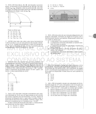7Física 1
2
Física1
A
Pode-se afirmar que:
a) tB = tA e vA = vB
b) tA = tB e vA = 2vB
c) tB = tA e vB = 2vA
d) tA = 2tB e vA = vB
e) tB = 2tA e vA = 2vB
11. (UFPR) Uma bola rola sobre uma mesa horizontal de
1,225 m de altura e vai cair num ponto do solo situado à distân-
cia de 2,5 m, medida horizontalmente a partir da beirada da
mesa. Qual a velocidade da bola, em m/s, no instante em que
ela abandonou a mesa? Considere g = 9,8 m/s2
12. (UFRGS—RS) Uma bolinha, lançada horizontalmente da
extremidade de uma mesa, descreve a trajetória mostrada na
figura a seguir, na qual estão indicadas algumas posições da
bolinha. O intervalo de tempo que a bolinha leva para percorrer
a distância entre duas posições sucessivas é 1/8s. Conside-
rando a aceleração da gravidade igual a 10 m/s2, qual é, em
metros, a altura aproximada da mesa?
a) 0,31
b) 0,80
c) 1,25
d) 2,50
e) 5,00
13. (Uece—CE) Uma bola é lançada verticalmente para cima,
com velocidade de 18 m/s, por um rapaz situado em um carrinho
que avança seguindo uma reta horizontal, a 5,0 m/s. Depois de
atravessar um pequeno túnel, o rapaz volta a recolher a bola, a
qual acaba de descrever uma parábola, conforme a figura. Des-
preza-se a resistência do ar e considera-se g = 10 m/s2.
A altura máxima h alcançada pela bola e o deslocamento
horizontal x do carrinho valem, respectivamente:
a) h = 16,2 m; x = 18,0 m
b) h = 16,2 m; x = 9,0 m
h
d
2 d
A B
10. (FGV—SP) Dois blocos, A e B, são lançados sucessiva-
mente, na horizontal, de uma plataforma de altura h, com velo-
cidades vA e vB, atingindo o solo nos pontos A e B, como indi-
ca a figura. Os tempos decorridos desde que cada bloco abandona
a plataforma até atingir o solo são tA e tB.
vy
vx
h
Túnel
x
c) h = 8,1 m; x = 9,0 m
d) h = 10,0 m; x = 18,0 m
e) n.d.a.
14. (PUC—RS) Uma esfera de aço é lançada obliquamente com
pequena velocidade, formando um ângulo de 45 graus com o
eixo horizontal. Durante sua trajetória, desprezando o atrito com
o ar, pode-se afirmar que:
a) a velocidade é zero no ponto de altura máxima.
b) a componente vertical da velocidade se mantém cons-
tante em todos os pontos.
c) a componente horizontal da velocidade é variável em
todos os pontos.
d) o vetor velocidade é o mesmo nos pontos de lança-
mento e de chegada.
e) a componente vertical da velocidade é nula no ponto
de máxima altura.
15. (PUC—SP) Um garoto, parado num plano horizontal, a 3,0 m
de uma parede, chuta uma bola imprimindo-lhe velocidade de 10 m/s,
de tal modo que sua direção forma, com a horizontal, um ângulo
de 45°. A aceleração da gravidade local é 10 m/s2 e a resistência
do ar pode ser desprezada. A bola choca-se com a parede na
altura de:
a) 2,1 m
b) 2,5 m
c) 3,0 m
d) 3,9 m
e) 0 m
16. (UEL—PR) Um projétil é atirado com velocidade de 40 m/s,
fazendo ângulo de 37° com a horizontal. A 64 m do ponto de
disparo, há um obstáculo de altura 20 m. Adotando g = 10 m/s2,
cos 37° = 0,80 e sen 37° = 0,60, pode-se concluir que o projétil:
a) passa à distância de 2,0 m acima do obstáculo.
b) passa à distância de 8,0 m acima do obstáculo.
c) se choca com o obstáculo a 12 m de altura.
d) se choca com o obstáculo a 10 m de altura.
e) cai no solo antes de chegar até o obstáculo.
MATERIAL GABARITO DE USO
EXCLUSIVO DO PROFESSOR
CONVENIADO AO SISTEMA
DE ENSINO DOM BOSCO
MENU PRINCIPAL
 