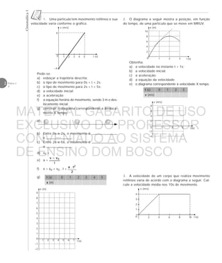 CinemáticaI
2 Física 1
2
1. Uma partícula tem movimento retilíneo e sua
velocidade varia conforme o gráfico.
2. O diagrama a seguir mostra a posição, em função
do tempo, de uma partícula que se move em MRUV.
Obtenha:
a) a velocidade no instante t = 1s;
b) a velocidade inicial;
c) a aceleração;
d) a equação da velocidade;
e) o diagrama correspondente à velocidade X tempo.
t (s) 0 1 2 3
v (m/s)
3. A velocidade de um corpo que realiza movimento
retilíneo varia de acordo com o diagrama a seguir. Cal-
cule a velocidade média nos 10s de movimento.
v (m/s)
t (s)
4
3
2
1
0 2 4 6 8 10
v (m/s)
t (s)
8
6
4
2
0
–2
–4
1 2 3
x (m)
t (s)
10
8
6
4
2
1 2 30
v (m/s)
0 t (s)1 2 3 4 5
6
–4
a)
t (s) 0 1 2 3 4 5
x (m)
g)
b) Entre 0s e 2s, o movimento é
e .
c) Entre 2s e 5s, o movimento é
e .
d) v0 =
e) a =
f) x = x0 + v0 . t +
x (m)
t (s)
9
8
7
6
5
4
3
2
1
0
–1
–2
1 2 3 4 5 6 7
Pede-se:
a) esboçar a trajetória descrita;
b) o tipo de movimento para 0s < t < 2s;
c) o tipo de movimento para 2s < t < 5s;
d) a velocidade inicial;
e) a aceleração;
f) a equação horária do movimento, sendo 3 m o des-
locamento inicial;
g) construir o diagrama correspondente a desloca-
mento X tempo.
MATERIAL GABARITO DE USO
EXCLUSIVO DO PROFESSOR
CONVENIADO AO SISTEMA
DE ENSINO DOM BOSCO
MENU PRINCIPAL
 