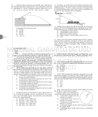 Testes
8 Física 1
2
17. (UFPA) A figura representa um projétil, que é lançado do
ponto A segundo um ângulo de 30° com a horizontal, com uma
velocidade v0 = 100 m/s, atingindo o ponto D. (Dados: AB = 40 m;
BC = 55 m; g = 10 m/s2; sen 30° = 0,50; cos 30° = 0,866)
A distância CD, em metros, vale:
a) 418,98
b) 458,98
c) 692,86
d) 912,60
e) 1 051,16
A
v0
30°
C
B
D
Cinemática VI
A
B
C
1. (UFSCar—SP) No site www.agespacial.gov.br, da
Agência Espacial Brasileira, aparece a seguinte informação:
“O Centro de Lançamento de Alcântara (CLA) vem sendo
construído desde a década de 80 e está atualmente preparado
para lançar foguetes de sondagem e veículos lançadores de
satélites de pequeno porte. Localizado na costa do Nordeste
brasileiro, próximo ao Equador, a posição geográfica do CLA
aumenta as condições de segurança e permite menores custos
de lançamento”.
Um dos fatores determinantes dessa redução de custos se
deve à inércia do movimento de rotação da Terra. Graças a essa
inércia, o veículo lançador consome menos energia para fazer
com que o satélite adquira a sua velocidade orbital. Isso ocorre
porque, nas proximidades do Equador, onde se encontra o CLA,
a) a velocidade tangencial da superfície da Terra é maior
do que em outras latitudes.
b) a velocidade tangencial da superfície da Terra é me-
nor do que em outras latitudes.
c) a velocidade tangencial da superfície da Terra é igual
à velocidade orbital do satélite.
d) a aceleração da gravidade na superfície da Terra é me-
nor do que em outras latitudes.
e) a aceleração da gravidade na superfície da Terra é maior
do que em outras latitudes.
2. (UFPR) Um ponto em movimento circular uniforme descre-
ve 15 voltas por segundo em uma circunferência de 8 cm de
raio. A sua velocidade angular, o seu período e sua velocidade
linear são, respectivamente:
a) 20 rad/s, 1/15s e 280π cm/s
b) 30 rad/s, 1/10s e 160π cm/s
c) 30π rad/s, 1/15s e 240π cm/s
d) 60π rad/s, 15s e 240π cm/s
e) 40π rad/s, 15s e 200π cm/s
3. (UFPR) Calcule a velocidade angular, em radianos por segun-
do, de um eixo de motor que gira a 1 200/π rotações por minuto.
4. (PUC—PR) O comprimento do ponteiro das horas de um reló-
gio é 6 cm. A velocidade tangencial da extremidade do ponteiro é:
a) 12 cm/h
b) 24 cm/h
c) 4π cm/h
d) 2π cm/h
e) π cm/h
5. (Cefet—PR) Uma pedra de esmeril tem raio igual a 10 cm e gira
diretamente acoplada a um motor que roda a 3 000 rotações por mi-
nuto. Se uma fagulha se desprender da periferia da pedra, será lan-
çada com uma velocidade linear, em m/s, aproximadamente igual a:
a) 3,14
b) 6,28
c) 31,4
d) 62,8
e) 628
6. (PUC—RS) Num disco de música foram fixadas três moe-
das, A, B e C, como mostra a figura.
Ao girar o disco com movimento cir-
cunferencial uniforme, pode-se afirmar que:
a) a velocidade angular das três
moedas é a mesma.
b) a velocidade linear das três
moedas é a mesma.
c) a aceleração centrípeta das três
moedas é a mesma.
d) a velocidade angular de A é maior do que a velocida-
de angular de B.
e) a velocidade linear de B é maior do que a velocidade
linear de C.
19. (UFMG) Dois projéteis, A e B, são lançados de um mesmo
ponto e com a mesma velocidade inicial, sob ângulos de 30° e 60°,
respectivamente, e em condições ideais. Podemos garantir que:
a) o projétil A tem maior alcance.
b) o projétil B tem maior alcance.
c) ambos têm o mesmo alcance.
d) ambos atingem a mesma altura antes de cair.
e) n.d.a.
20. (Uece—CE) Uma menina chamada Clara de Assis, especia-
lista em salto a distância, consegue, na Terra, uma marca de
8,0 m. Na Lua, onde a aceleração da gravidade é 1/6 de seu
valor na Terra, a atleta conseguiria saltar, mantidas idênticas
condições de salto:
a) 8 m b) 16 m c) 48 m d) 96 m
18. Na figura, um avião lança uma bomba em A para inter-
ceptar um trem em C, que se move no mesmo plano do avião.
Considerando g = 10 m/s2, calcule, em graus, o ângulo entre
a reta determinada pelo avião e pelo trem e a horizontal, no
instante em que a bomba deve ser largada.
612 km/h
3 920 m
B C
A
MATERIAL GABARITO DE USO
EXCLUSIVO DO PROFESSOR
CONVENIADO AO SISTEMA
DE ENSINO DOM BOSCO
MENU PRINCIPAL
 