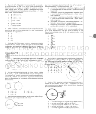 9Física 1
2
Física1
7. (Fuvest—SP—Adaptado) O tronco vertical de um eucalip-
to é cortado rente ao solo e cai, em 5s, num terreno plano e
horizontal, sem se desligar por completo de sua base. A veloci-
dade angular média do tronco durante a queda e a velocidade
escalar média de um ponto do tronco do eucalipto, a 10 m da
base valem, respectivamente:
a) rad/s e 2π m/s
b) rad/s e π m/s
c) rad/s e π m/s
d) rad/s e 2π m/s
e) π rad/s e 10π m/s
8. (UFG—GO) Uma partícula executa um movimento circular
uniforme de raio 1,0 m com aceleração 0,25 m/s2. O período do
movimento, em segundos, é:
a) 2π
b) 4π
c) 8π
d) π/2
e) π/4
9. (Unifesp—SP) Três corpos estão em repouso em relação
ao solo, situados em três cidades: Macapá, localizada na linha
do Equador, São Paulo, no Trópico de Capricórnio, e Selekhard,
na Rússia, localizada no Círculo Polar Ártico. Pode-se afirmar
que esses três corpos giram em torno do eixo da Terra, descre-
vendo movimentos circulares uniformes, com
a) as mesmas freqüências e velocidade angulares, mas
o corpo localizado em Macapá tem a maior velocidade
tangencial.
b) as mesmas freqüências e velocidades angulares, mas
o corpo localizado em São Paulo tem a maior veloci-
dade tangencial.
c) as mesmas freqüências e velocidades angulares, mas
o corpo localizado em Selekhard tem a maior veloci-
dade tangencial.
d) as mesmas freqüências, velocidades angulares e ve-
locidades tangenciais, em qualquer cidade.
e) freqüências, velocidades angulares e velocidades tan-
genciais diferentes entre si, em cada cidade.
10. (PUC—SP) A velocidade limite nas estradas brasileiras
é 80 km/h. A freqüência com que giram os pneus de um
Passat (diâmetro das rodas de 80 cm) que desenvolve essa
velocidade é:
a) rps
b) rps
c) rps
d) rps
e) rps
1. Duas polias são ligadas por uma correia. Se a polia
da esquerda tem 40 rpm, quantas rpm tem a polia da direita?
R1 R2
R2 = 2 R1
Cinemática VII
2. (UCSal—BA) Numa marcenaria, um motor imprime à polia
A, de raio RA = 10 cm, um movimento de rotação de freqüência
300 rotações por minuto. O movimento é transmitido à polia B,
de raio RB = 40 cm, por uma correia. O período de rotação da
polia B e a velocidade da correia são, em unidades do Sistema
Internacional:
a) 0,40 e 2π d) 0,80 e π
b) 0,80 e 2π e) 0,20 e 4π
c) 0,40 e π
A
B
RA
RA = 5 m
RB = 1 mRB
3. Na transmissão por engrenagens, a roda menor realiza 60 rpm.
Calcule, em rpm, a freqüência da roda maior.
4. (PUC—MG) A figura mostra uma barra que gira com movi-
mento circular e uniforme, em torno de um eixo E. Os pontos A
e B giram com velocidades lineares, tais que vA > vB. Em rela-
ção às velocidades angulares ωA e ωB e aos períodos TA e TB,
é correto afirmar:
a) ωA > ωB e TA = TB
b) ωA < ωB e TA < TB
c) ωA = ωB e TA = TB
d) ωA > ωB e TA > TB
e) ωA = ωB e TA > TB
A
B
E
5. (Cefet—PR) A figura representa a roda traseira e as engre-
nagens de uma bicicleta, na qual X, Y e Z são pontos cujos raios
são, respectivamente, iguais a 12 cm, 4 cm e 60 cm. Quando a
bicicleta está em movimento:
a) a velocidade tangencial do ponto Z é igual à do ponto Y.
b) o período do ponto X é igual ao do ponto Y.
c) a freqüência do ponto Y é 15 vezes a do ponto Z.
d) o período do ponto X é 5 vezes o do ponto Z.
e) a velocidade angular do ponto Y é igual à do ponto Z.
Z Y X
MATERIAL GABARITO DE USO
EXCLUSIVO DO PROFESSOR
CONVENIADO AO SISTEMA
DE ENSINO DOM BOSCO
MENU PRINCIPAL
 