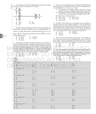 Testes
10 Física 1
2
A
B
C
2 cm
2 cm
4 cm
9. (Fuvest—SP—Adaptado) Dois corredores A e B partem do
mesmo ponto de uma pista circular de 120 m de comprimento,
com velocidades vA = 8 m/s e vB = 6 m/s
1º) Se partirem em sentidos opostos, qual será a menor
distância entre eles, medida ao longo da pista, após 20s?
2º) Se partirem no mesmo sentido, após quanto tempo o cor-
redor A estará com uma volta de vantagem sobre o B?
Encontram-se, respectivamente:
a) 40 m e 60s d) 20 m e 30s
b) 40 m e 30s e) 60 m e 60s
c) 20 m e 60s
10. (UFRGS—RS) Determine a velocidade de um projétil dis-
parado contra um alvo rotativo disposto a 15 m de distância,
sabendo que o alvo executa 300 revoluções por minuto e que o
arco medido entre o ponto visado no momento do disparo e o
ponto de impacto do projétil no alvo é 18°. Lembre-se de que π
rad = 180°. Encontra-se, para a velocidade do projétil:
a) 15 m/s d) 300 m/s
b) 30 m/s e) 1 500 m/s
c) 150 m/s
11. (FEI—SP) Em uma bicicleta com roda de 1 m de diâmetro,
um ciclista necessita dar uma pedalada para que a roda gire
duas voltas. Quantas pedaladas por minuto deve dar o ciclista
para manter a bicicleta com velocidade constante de 6π km/h?
a) 300 d) 100
b) 200 e) 50
c) 150
12. Duas rodas-gigantes começam a girar, num mesmo instante,
com uma pessoa na posição mais baixa em cada uma das ro-
das. A primeira dá uma volta em 30 segundos e a segunda,
uma volta em 35 segundos. Calcule quanto tempo após a parti-
da as duas pessoas estarão novamente juntas.
a) 60s d) 150s
b) 90s e) 210s
c) 120s
Cinemática I
1. c
2. 80
3. c
4. d
5. a
6. e
7. b
8. a
Cinemática II
1. d
2. c
3. 5
4. e
5. 20
6. c
7. a
8. 45
Cinemática III
1. e
2. 45
3. a
4. b
5. c
6. b
7. 10
8. 30
Cinemática IV
1. a
2. c
3. d
4. c
5. 4
6. 10
7. 15
8. a
9. 80
10. c
Cinemática V
1. e
2. c
3. b
4. b
5. 45
6. 1,0 m
7. d
8. b
9. b
10. c
11. 5
12. c
13. a
14. e
15. a
Cinemática VI
Cinemática VII
1. 20
2. d
3. 12
4. c
5. e
6. b
7. b
8. b
9. a
1. a
2. c
3. 40
4. e
5. c
6. a
7. b
8. b
9. a
10. c
9. 30
10. c
9. 75
10. b
16. b
17. d
18. 45
19. c
20. c
9. a
10. b
10. e
11. e
12. e
6. O sistema de transmissão figurado deve produzir na roda C
100 rpm. Quantas rpm deve ter a roda A?
a) 100 d) 25
b) 200 e) 250
c) 50
7. (UFRN) Duas partículas percorrem a mesma trajetória em
movimentos circulares uniformes, uma em sentido horário e a
outra em sentido anti-horário. A primeira efetua rpm e a se-
gunda, rpm. Sabendo que partiram do mesmo ponto, em uma
hora encontrar-se-ão:
a) 45 vezes d) 15 vezes
b) 35 vezes e) 7 vezes
c) 25 vezes
8. (PucCamp—SP) Dois corredores percorrem uma pista cir-
cular de comprimento 600 m, partindo do mesmo ponto e no mesmo
instante. Se a percorrem no mesmo sentido, o primeiro encontro
entre eles acontecerá depois de 5,0 minutos. Se a percorrem em
sentidos opostos, o primeiro encontro ocorrerá 1,0 minuto após
a partida. Admitindo constantes as velocidades dos corredores,
em módulo e em m/s, seus valores serão, respectivamente:
a) 5,0 e 5,0 d) 10 e 5,0
b) 6,0 e 4,0 e) 12 e 6,0
c) 8,0 e 6,0
MATERIAL GABARITO DE USO
EXCLUSIVO DO PROFESSOR
CONVENIADO AO SISTEMA
DE ENSINO DOM BOSCO
MENU PRINCIPAL
 