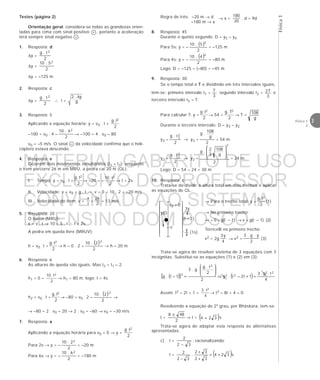 Física1
3Física 1
2
Testes (página 2)
Orientação geral: considera-se todas as grandezas orien-
tadas para cima com sinal positivo + , portanto a aceleração
terá sempre sinal negativo – .
1. Resposta: d
∆y =
2
t.g 2
∆y =
2
5.10 2
∆y = –125 m
2. Resposta: c
∆y =
2
t.g 2
∴ t =
∆2 . y
g
3. Resposta: 5
Aplicando a equação horária: y = v0 . t +
2
t.g 2
–100 = v0 . 4 –
2
4.10 2
→ –100 = 4 . v0 – 80
v0 = –5 m/s. O sinal – da velocidade confirma que o heli-
cóptero estava descendo.
4. Resposta: e
Ocorrem dois movimentos simultâneos (t1 = t2): enquanto
o trem percorre 26 m em MRU, a pedra cai 20 m (QL).
I. Tempo: y = v0 . t +
2
t.g 2
→ –20 = –
2
t.10 2
→ t = 2s
II. Velocidade: v = v0 + g . t → v = 0 – 10 . 2 = –20 m/s
III. Velocidade do trem: v =
t
x
=
2
26
= 13 m/s
5. Resposta: 20
O barco (MRU):
x = v . t → 10 = 5 . t ∴ t = 2s
A pedra em queda livre (MRUV):
h = v0 . t +
2
t.g 2
→ h = 0 . 2 +
( )
2
2.10 2
→ h = 20 m
6. Resposta: c
As alturas de queda são iguais. Mas t2 = t1 – 2.
h1 = 0 –
2
t.10 2
→ h1 = 80 m, logo: t = 4s
h2 = v0 . t +
2
t.g 2
→ –80 = v0 . 2 –
( )
2
2.10 2
→
→ –80 = 2 . v0 – 20 → 2 . v0 = –60 → v0 = –30 m/s
7. Resposta: a
Aplicando a equação horária para v0 = 0 → y =
2
t.g 2
Para 2s → y = –
2
2.10 2
= –20 m
Para 6s → y = –
2
6.10 2
= –180 m
Regra de três: –20 m → d → x =
20
180
. d = 9d
–180 m → x
8. Resposta: 45
Durante o quinto segundo: D = y5 – y4
Para 5s: y = –
( )
2
5.10 2
= –125 m
Para 4s: y = –
( )
2
4.10 2
= –80 m
Logo: D = –125 – (–80) = –45 m
9. Resposta: 30
Se o tempo total é T e dividindo em três intervalos iguais,
têm-se: primeiro intervalo t1 =
3
T
; segundo intervalo t2 =
3
T2 e
terceiro intervalo t3 = T.
Para calcular T: y =
2
t.g 2
→ 54 =
2
T.g 2
→ T =
g
108
Durante o terceiro intervalo: D = y3 – y2
y3 =
2
t.g 2
3
→ y3 =
2
g
108
.g
= 54 m
y2 =
2
t.g 2
2
→ y2 =
2
g
108
3
2
.g
2








= 24 m
Logo: D = 54 – 24 = 30 m
10. Resposta: c
Trata-se de dividir a altura total em dois trechos e aplicar
as equações de QL.
→ Para o trecho total: y =
2
t.g 2
(1)
→ No primeiro trecho:
–v = 0 – g(t – 1) → v = g(t – 1) (2)
Torricelli no primeiro trecho:
v2 = 2g
4
y3
→ v2 =
2
y.g.3
(3)
Trata-se agora de resolver sistema de 3 equações com 3
incógnitas. Substitui-se as equações (1) e (2) em (3):
( )[ ] ( ) 4
t.g.3
1t2–t.g
2
2
t.g
.g.3
1–t.g
22
22
2
2
=+⇒








=
Assim: t2 – 2t + 1 =
4
t.3 2
→ t2 – 8t + 4 = 0
Resolvendo a equação do 2º grau, por Bháskara, tem-se:
t =
2
488 ±
→ t = ( )324 + s
Trata-se agora de adaptar esta resposta às alternativas
apresentadas.
c) t =
32
2
−
; racionalizando:
t = ( )s324
32
32
.
32
2
+=
+
+
−






v
v0 = 0
(t – 1)
3y
4
(1s)












y
4
y(t)
MATERIAL GABARITO DE USO
EXCLUSIVO DO PROFESSOR
CONVENIADO AO SISTEMA
DE ENSINO DOM BOSCO
MENU PRINCIPAL
 