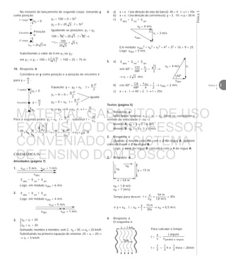 Física1
5Física 1
2
Para a segunda pedra: y2 = v0 . t –
2
t.g 2
, substituir t =
0v
H
H.gv
v2
H.g
–
2
H
–
2
v
H
g
–
v
H
.v
2
H
02
0
2
2
0
0
0 =→=→








=
CINEMÁTICA IV
Atividades (página 7)
1.
v abs
= v rel
+ v arr
Logo, em módulo vabs = 6 m/s
2. v abs
= v rel
+ v arr
Logo, em módulo vabs = 4 m/s
3. 


Somando, membro a membro, vem 2 . vb = 50 → vb = 25 km/h
Substituindo na primeira equação do sistema: 25 – vr = 20→
→ vr = 5 km/h
4. a) x = v . t (na direção do eixo do barco): 40 = 4 . t → t = 10s
b) x = v . t (na direção da correnteza): y = 3 . 10 → y = 30 m
c) v abs
= v rel
+ v arr
Em módulo: vabs
2 = vb
2 + vr
2 = 42 + 32 = 16 + 9 = 25
Logo: vabs = 5 m/s
5. a) v abs
= v rel
+ v arr
sen 60° =
HIP
CO
=
4
vr
=
2
3
→
→ vr = 2 3 m/s
b) cos 60° =
HIP
CA =
4
vabs
=
2
1 → vabs = 2 m/s
c) x = v . t → 40 = 2 . t → t = 20s
Testes (página 5)
1. Resposta: a
Velocidade relativa: v12 = v1 – v2. Deve-se considerar o
sentido da velocidade (+ ou –).
Menino A: vA = 3 + 3 = 6 m/s
Menino B: vB = –3 + 3 = 0 m/s
2. Resposta: c
Quando a moeda coincidir com o 2 da régua A, também
coincidirá com o 2 da régua B.
Logo, o zero da régua B coincidirá com o 4 da régua A.
1º corpo
2º corpo
Encontro
v0 = 0
Posição
h
m520v 0 =
1ª pedra
Encontro
v0 = 0
y = H
2
igualar
v0
vrel = 5 m/s varr = 1 m/s
vabs
vb – vr = 20
vb + vr = 30
vrel = 5 m/s
varr = 1 m/svabs
No instante do lançamento do segundo corpo, tomando y
como posição:
y1 = 100 + 0 – 5t2
y2 = 0 + 20 5 . t – 5t2
Igualando as posições: y1 = y2
100 – 5t2 = 20 5 . t – 5t2 →
→ t =
520
100 = s5
Substituindo o valor de t em y1 ou y2:
em y1 → y1 = 100 – 5 ( )2
5 = 100 – 25 = 75 m.
10. Resposta: b
Considera-se y como posição e a posição de encontro é
para y =
2
H
.
Equação: y = y0 + v0 . t +
2
t.g 2
y1 = H + 0 –
2
t.g 2
y2 = 0 + v0 . t –
2
t.g 2
y1 = y2 → H = v0 . t → t =
0v
H
vR
vB
y = 15 m
x = 54 m
L = 1 km
vBR
3. Resposta: d
vB = 1,8 m/s
vR = ? (m/s)
Tempo para descer: s30
s/m8,1
m54
v
x
t
B
===
s/m5,0v
s30
m15
t
y
vt.vye RRR =→==∴=
4. Resposta: c
O esquema é:
Para calcular o tempo:
t =
v
x
=
uraarglàparalelav
uraargL
t =
3
1
=
3
1
h e
3
1
hora = 20min
vb = 4 m/s
vr = 3 m/s
vabs
vrvb = 4 m/s
vabs
60°
MATERIAL GABARITO DE USO
EXCLUSIVO DO PROFESSOR
CONVENIADO AO SISTEMA
DE ENSINO DOM BOSCO
MENU PRINCIPAL
 
