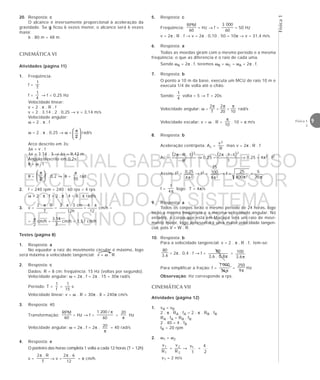 Física1
9Física 1
2
5. Resposta: c
Freqüência:
60
RPM
= Hz → f =
60
0003
= 50 Hz
v = 2π . R . f → v = 2π . 0,10 . 50 = 10π → v = 31,4 m/s
6. Resposta: a
Todas as moedas giram com o mesmo período e a mesma
freqüência; o que as diferencia é o raio de cada uma.
Sendo ωA = 2π . f, teremos ωB = ωC = ωA = 2π . f.
7. Resposta: b
O ponto a 10 m da base, executa um MCU de raio 10 m e
executa 1/4 de volta até o chão.
Sendo:
4
1
volta = 5 → T = 20s
Velocidade angular: ω =
T
2π
=
20
2π
=
10
π
rad/s
Velocidade escalar: v = ω . R =
10
π
. 10 = π m/s
8. Resposta: b
Aceleração centrípeta: Ac =
R
v2
mas v = 2π . R . f
Ac =
( )
R
f.R.2 2
π
→ 0,25 =
( )
1
f.1.2 2
π
→ 0,25 = 4π2 . f2
Assim: f2 =
24
25,0
π
→ f2 =
24
100
25
π
→ f =
2400
25
π
=
π20
5
f =
π4
1
logo: T = 4π/s
3. v =
T
R..2 π
=
h12
cm3..2 π
=
12
.6 π
cm/h =
=
2
π cm/h =
2
14,3
cm/h = 1,57 cm/h
Testes (página 8)
1. Resposta: a
No equador a raiz do movimento circular é máximo, logo
será máxima a velocidade tangencial: v = ω . R
2. Resposta: c
Dados: R = 8 cm: freqüência: 15 Hz (voltas por segundo).
Velocidade angular: ω = 2π . f = 2π . 15 = 30π rad/s
Período: T =
f
1
=
15
1
s
Velocidade linear: v = ω . R = 30π . 8 = 240π cm/s
3. Resposta: 40
Transformação:
60
RPM
= Hz → f =
60
/2001 π
=
π
20
Hz
Velocidade angular: ω = 2π . f = 2π .
π
20 = 40 rad/s
4. Resposta: e
O ponteiro das horas completa 1 volta a cada 12 horas (T = 12h)
v =
T
R.2π
→ v =
12
6.2π
= π cm/h.
9. Resposta: a
Todos os corpos terão o mesmo período de 24 horas, logo
terão a mesma freqüência e a mesma velocidade angular. No
entanto, o corpo que está em Macapá terá um raio de movi-
mento maior, logo apresentará uma maior velocidade tangen-
cial, pois V = W . R.
10. Resposta: b
Para a velocidade tangencial: v = 2 . π . R . f, tem-se:
6,3
80
= 2π . 0,4 . f → f =
π8,0.6,3
80
=
π6,3
100
Para simplificar a fração: f =
π36
0001
=
π9
250
Hz
Observação: Hz corresponde a rps.
20. Resposta: c
O alcance é inversamente proporcional à aceleração da
gravidade. Se g ficou 6 vezes menor, o alcance será 6 vezes
maior.
6 . 80 m = 48 m.
CINEMÁTICA VI
Atividades (página 11)
1. Freqüência:
f =
T
1
f =
4
1
→ f = 0,25 Hz
Velocidade linear:
v = 2 . π . R . f
v = 2 . 3,14 . 2 . 0,25 → v = 3,14 m/s
Velocidade angular:
ω = 2 . π . f
ω = 2 . π . 0,25 → ω =
2
 π
 
 
rad/s
Arco descrito em 3s:
∆x = v . t
∆x = 3,14 . 3 → ∆x = 9,42 m
Ângulo descrito em 0,2s:
θ = ω . t
θ =
2
 π
 
 
. 0,2 → θ =
π
10
rad
2. f = 240 rpm = 240 : 60 rps = 4 rps
ω = 2 . π . f = 2 . π . 4 = 8 . π rad/s
CINEMÁTICA VII
Atividades (página 12)
1. vA = vB
2 . π . RA . fA = 2 . π . RB . fB
RA . fA = RB . fB
2 . 40 = 4 . fB
fB = 20 rpm
2. ω1 = ω2
1
1
R
v
=
2
2
R
v
→ 1v
1
=
4
2
v1 = 2 m/s
MATERIAL GABARITO DE USO
EXCLUSIVO DO PROFESSOR
CONVENIADO AO SISTEMA
DE ENSINO DOM BOSCO
MENU PRINCIPAL
 