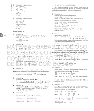 Gabarito
10 Física 1
2
9. Resposta: a
Dimensão da pista: 120 m
1º) Em sentidos opostos: xA = vA . t = 8 . 20 = 160 m
xB = vB . t = 6 . 20 = 120 m
B executou uma volta, enquanto A executou uma volta mais
40 m; a distância entre eles é 40 m.
2º) Uma volta de vantagem: xA = xB + 120 m
8t = 6t + 120 → 2t = 120 → t = 60s
10. Resposta: e
Para o projétil: v =
t
x
. Enquanto o projétil se desloca 15 m, o
disco do alvo se desloca 18°, que representa um ângulo θ =
10
π
rad.
A frequência é:
60
300 = 5 Hz
Sendo: θ = ω . t e ω = 2π . f →
10
π
= 2π . 5 . t → t = 0,01s
Para o projétil: v =
01,0
15
= 1 500 m/s
11. Resposta: e
Dados: Raio: R = 0,50 m. Uma pedalada → duas voltas.
Velocidade tangencial: v = 2πf . R, assim:
6,3
6π = 2π . f . 0,5 ⇒ f =
6,3
6 rps.
RPM = RPS . 60 ⇒ f =
6,3
6 . 60 = 100 RPM (da roda).
Se cada pedalada são duas voltas, então
2
100 = 50 peda-
ladas por minuto.
12. Resposta: e
Para que as duas rodas estejam novamente juntas é
necessário que uma dê uma volta a mais que a outra.
Matematicamente: θ1 = θ2 + 2πrad.
Sendo θ = ω . t ⇒ ω1t = ω2t + 2π
Mas ω =
T
2π ⇒
1T
2π . t =
2T
2π . t + 2π
Assim:
21 T
t
T
t
= + 1 ⇒
35
t
30
t
= + 1 (fazer o mínimo MMC)
210
210t6t7 +=
⇒ t = 210s
3. Velocidade angular relativa:
ω1/2 = ω1 – ω2
ω1/2 = 20 – (–10)
ω1/2 = 30°/s
Cálculo do tempo:
θ = ω . t
360 = 30 . t
t = 12s
4. Velocidade angular relativa:
ω1/2 = ω1 – ω2
ω1/2 = 20 – 10
ω1/2 = 10°/s
Cálculo do tempo:
θ = ω . t
360 = 10 . t
t = 36s
Testes (página 9)
1. Resposta: 20
Ligação por correia: v1 = v2, logo: R1 . f1 = R2 . f2
Assim: R1 . 40 = 2R1 . f2
f2 =
1
1
R2
R40
= 20 RPM
2. Resposta: d
As velocidades são iguais. Calculando vA = 2π . RA . fA
vA = 2π . 0,1 .
60
300
= π m/s
Para a polia B → vB = 2π . RB . fB, mas f =
T
1
π = 2π . 0,4 .
T
1
→ T = 0,80s
3. Resposta: 12
Engrenagens (rodas dentadas) vA = vB → RA . fA = RB . fB
5 . fA = 1 . 60 → fA =
5
60
= 12 rpm.
4. Resposta: c
Ao girar a barra, os pontos giram solidários. Os pontos A e
B executam as mesmas voltas no mesmo intervalo de tempo.
Portanto TA = TB e sendo: ω =
T
2π
, tem-se ωA = ωB.
5. Resposta: a
Estabeleça as ligações entre X, Y e Z.
X → Y (correia): Rx . fx = Ry . fy → 12 fx = 4 . fy → fy = 3 . fx
Y → Z (eixo): mesma freqüência: fy = fz = Ty = Tz e ωy = ωz
6. Resposta: b
A ligação entre C e B é por eixo, logo: fB = fC = 100 rpm.
Entre B e A: roda dentada → RA . fA = RB . fB, assim:
1 . fA = 2 . 100 → fA = 200 rpm.
7. Resposta: b
Primeira roda: f =
3
1
rpm → T = 3 minutos
Em uma hora irá executar 20 voltas.
Segunda roda: f =
4
1
rpm → T = 4 minutos
v1 + v2 = 10
v1 – v2 = 2



Em uma hora irá executar 15 voltas.
Se a primeira estivesse parada, haveria 15 encontros; se
a segunda estivesse parada, haveria 20 encontros. Como am-
bas estão em movimento: 15 + 20 = 35 encontros.
8. Resposta: b
Quando percorrem sentidos opostos:
x1 + x2 = 600 e x = v . t
assim: v1 . 60 + v2 . 60 = 600 → v1 + v2 = 10 (1)
Quando percorrem o mesmo sentido:
x1 = x2 + 600 → 300 . v1 = 300v2 + 600
assim: v1 = v2 + 2 (2)
Montando o sistema:
Resolvendo por adição: 2v1 = 12 → v1 = 6 m/s
Logo: v2 = 4 m/s
MATERIAL GABARITO DE USO
EXCLUSIVO DO PROFESSOR
CONVENIADO AO SISTEMA
DE ENSINO DOM BOSCO
MENU PRINCIPAL
 