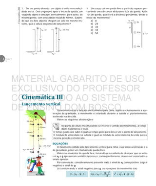 CinemáticaIII
4 Física 1
2
Cinemática III
Lançamento vertical
No ponto de altura máxima (onde se inverte o sentido do movimento), a veloci-
dade instantânea é nula.
O tempo gasto para subir é igual ao tempo gasto para descer até o ponto de lançamento.
O módulo da velocidade na subida é igual ao módulo da velocidade na descida para a
mesma posição considerada.
v0 = 30 m/s
0s
1s
2s
20 m/s
10 m/s
3s
v = 0
4s
5s
–10 m/s
–20 m/s
6s
–30 m/s
g = –10 m/s2
Quando um corpo é lançado verticalmente para cima, sujeito exclusivamente à ace-
leração da gravidade, o movimento é retardado durante a subida e, posteriormente,
acelerado na descida.
Valem as seguintes observações:
EQUAÇÕES
O movimento obtido pelo lançamento vertical para cima, cuja única aceleração é a
da gravidade, pode ser chamado de queda livre.
Valem as equações da queda livre, tomando-se o cuidado de observar que os veto-
res v0 e g apresentam sentidos opostos e, conseqüentemente, devem ser associados a
sinais opostos.
Por convenção, consideramos no presente texto o sinal de v0 como positivo. Logo é
negativo o sinal de g.
Já considerando o sinal negativo para g, as equações do movimento são:
v2 = v0 – 2 . g . ∆y∆y = v0 . t –v = v0 – g . t
2
3. De um ponto elevado, um objeto é solto sem veloci-
dade inicial. Dois segundos após o início da queda, um
segundo objeto é lançado, verticalmente, para baixo, do
mesmo ponto, com velocidade inicial de 40 m/s. Saben-
do que os dois objetos chegam ao solo no mesmo ins-
tante, qual a altura do ponto de lançamento?
4. Um corpo cai em queda livre a partir do repouso per-
correndo uma distância d durante 5,0s de queda. Após
10s de queda, qual será a distância percorrida, desde o
início do movimento?
a) d
b) 2d
c) 3d
d) 4d
e) 5d













v0 = 0
d
D = ?
10s
5,0s
0s





A
yA
tA = t
v0 = 0
B
v0 = 40 m/s
yB
tB =
MATERIAL GABARITO DE USO
EXCLUSIVO DO PROFESSOR
CONVENIADO AO SISTEMA
DE ENSINO DOM BOSCO
MENU PRINCIPAL
 