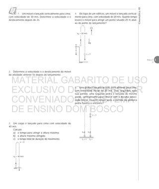 5Física 1
2
CinemáticaIII
1. Um móvel é lançado verticalmente para cima,
com velocidade de 30 m/s. Determine a velocidade e o
deslocamento depois de 2s.
2. Determine a velocidade e o deslocamento do móvel
da atividade anterior 5s depois do lançamento.
3. Um corpo é lançado para cima com velocidade de
40 m/s.
Calcule:
a) o tempo para atingir a altura máxima;
b) a altura máxima atingida;
c) o tempo total de duração do movimento.
v = 0
v0 = 40 m/s
4. Do topo de um edifício, um móvel é lançado vertical-
mente para cima, com velocidade de 20 m/s. Quanto tempo
levará o móvel para atingir um ponto situado 25 m abai-
xo do ponto de lançamento?
t1 = t
t = ?
v0 v0
1 2
t2 =
1
2
5. Uma pedra é lançada do solo, verticalmente para cima,
com velocidade inicial de 20 m/s. Dois segundos após
sua partida, uma segunda pedra é lançada do mesmo
ponto, verticalmente para cima e com a mesma veloci-
dade inicial. Quanto tempo após a partida da primeira
pedra haverá o encontro?
v0 = 20 m/s
y
g
t = ?
+
MATERIAL GABARITO DE USO
EXCLUSIVO DO PROFESSOR
CONVENIADO AO SISTEMA
DE ENSINO DOM BOSCO
MENU PRINCIPAL
 