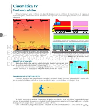 CinemáticaIV
6 Física 1
2
vbr
vrt
varr
vrel
Cinemática IV
Movimento relativo
Um passageiro dormindo dentro de um trem em movimento está em
repouso relativamente ao trem, mas em movimento em relação à terra.
O movimento de um corpo é relativo, pois depende do observador. A existência de movimento ou de repouso, a
forma da trajetória, enfim as leis de um movimento não dependem apenas do corpo que se move, mas também do
referencial.
Uma lâmpada que se desprende do teto de um trem em movimento
descreve trajetória retilínea para um observador dentro do trem, mas
parabólica para um observador no solo.
Desprezando a resistência do ar, uma esfera solta de um avião que
se move horizontalmente, em movimento retilíneo uniforme, para um
observador no avião, descreve uma reta, enquanto que, para um
observador no solo, a trajetória descrita é um arco de parábola.
Observador
Superfície
da Terra
Esfera
Ponto de
referência
(T)(T)(T)
(S)
PRINCÍPIO DE GALILEU
Quando um corpo está sujeito, simultaneamente, a vários movimentos, cada
um se processa como se os outros não existissem.
Assim, se um barco atravessa um rio perpendicularmente à correnteza, seu mo-
vimento em relação às águas do rio independe do movimento das águas.
COMPOSIÇÃO DE MOVIMENTOS
Considere um garoto que, supostamente, se desloca no interior de um trem, com velocidade de 1 m/s em rela-
ção ao vagão (velocidade relativa), no mesmo sentido em que o trem se desloca em relação à terra.
Se houver interesse em analisar o movimento do garoto em relação à terra, faz-se uma composição de movi-
mentos. Se a velocidade do vagão em relação à terra (velocidade de arrastamento) for igual a 20 m/s, a velocida-
de do garoto em relação à terra (velocidade absoluta) é 21 m/s.
Como a velocidade é uma grandeza vetorial, a velocidade do garoto em relação à terra é a soma vetorial de vrel e varr.
MATERIAL GABARITO DE USO
EXCLUSIVO DO PROFESSOR
CONVENIADO AO SISTEMA
DE ENSINO DOM BOSCO
MENU PRINCIPAL
 