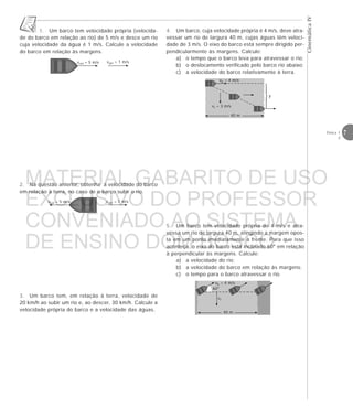 7Física 1
2
CinemáticaIV
5. Um barco tem velocidade própria de 4 m/s e atra-
vessa um rio de largura 40 m, atingindo a margem opos-
ta em um ponto imediatamente à frente. Para que isso
aconteça, o eixo do barco está inclinado 60° em relação
à perpendicular às margens. Calcule:
a) a velocidade do rio;
b) a velocidade do barco em relação às margens;
c) o tempo para o barco atravessar o rio.
vb = 4 m/s
vr = 3 m/s
40 m





y
vr
40 m
vb = 4 m/s
60°
1. Um barco tem velocidade própria (velocida-
de do barco em relação ao rio) de 5 m/s e desce um rio
cuja velocidade da água é 1 m/s. Calcule a velocidade
do barco em relação às margens.
3. Um barco tem, em relação à terra, velocidade de
20 km/h ao subir um rio e, ao descer, 30 km/h. Calcule a
velocidade própria do barco e a velocidade das águas.
2. Na questão anterior, obtenha a velocidade do barco
em relação à terra, no caso de o barco subir o rio.
vrel = 5 m/s varr = 1 m/s
varr = 1 m/s
4. Um barco, cuja velocidade própria é 4 m/s, deve atra-
vessar um rio de largura 40 m, cujas águas têm veloci-
dade de 3 m/s. O eixo do barco está sempre dirigido per-
pendicularmente às margens. Calcule:
a) o tempo que o barco leva para atravessar o rio;
b) o deslocamento verificado pelo barco rio abaixo;
c) a velocidade do barco relativamente à terra.
vrel = 5 m/s
MATERIAL GABARITO DE USO
EXCLUSIVO DO PROFESSOR
CONVENIADO AO SISTEMA
DE ENSINO DOM BOSCO
MENU PRINCIPAL
 