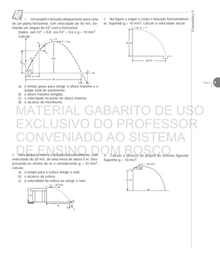 9Física 1
2
CinemáticaV
a) o tempo gasto para atingir a altura máxima e o
tempo total de movimento;
b) a altura máxima atingida;
c) a velocidade no ponto de altura máxima;
d) o alcance do movimento.
2. Uma pequena esfera é lançada horizontalmente, com
velocidade de 20 m/s, de uma mesa de altura 5 m. Des-
prezando os efeitos do ar e considerando g = 10 m/s2,
calcule:
a) o tempo para a esfera atingir o solo;
b) o alcance da esfera;
c) a velocidade da esfera ao atingir o solo.
1. Um projétil é lançado obliquamente para cima
de um plano horizontal, com velocidade de 50 m/s, for-
mando um ângulo de 53° com a horizontal.
Dados: sen 53° = 0,8; cos 53° = 0,6 e g = 10 m/s2
Calcule:
yv0y
v0x
x
A
hm
vy
vx
v
vy = 0
v = v0xvy
vx
v
v0
53°
4. Calcule o alcance do projétil do sistema figurado.
Suponha g = 10 m/s2
3. Na figura a seguir o corpo é lançado horizontalmen-
te. Supondo g = 10 m/s2, calcule a velocidade inicial.
5 m
v0 = 20 m/s
vx
vy
v
A







15 m
A
v0 = 20 m/s
30°
20 m
60 m
v0 = ?
MATERIAL GABARITO DE USO
EXCLUSIVO DO PROFESSOR
CONVENIADO AO SISTEMA
DE ENSINO DOM BOSCO
MENU PRINCIPAL
 
