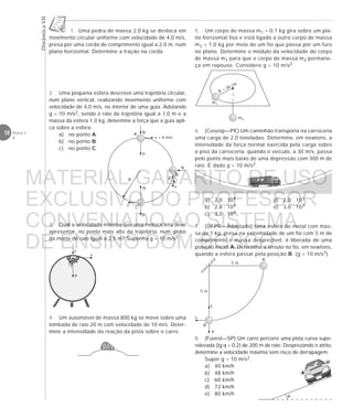 DinâmicaVII
10 Física 1
4
1. Uma pedra de massa 2,0 kg se desloca em
movimento circular uniforme com velocidade de 4,0 m/s,
presa por uma corda de comprimento igual a 2,0 m, num
plano horizontal. Determine a tração na corda.
2. Uma pequena esfera descreve uma trajetória circular,
num plano vertical, realizando movimento uniforme com
velocidade de 4,0 m/s, no interior de uma guia. Adotando
g = 10 m/s2, sendo o raio da trajetória igual a 1,0 m e a
massa da esfera 1,0 kg, determine a força que a guia apli-
ca sobre a esfera:
a) no ponto A;
b) no ponto B;
c) no ponto C.
5. Um corpo de massa m1 = 0,1 kg gira sobre um pla-
no horizontal liso e está ligado a outro corpo de massa
m2 = 1,0 kg por meio de um fio que passa por um furo
no plano. Determine o módulo da velocidade do corpo
de massa m1 para que o corpo de massa m2 permane-
ça em repouso. Considere g = 10 m/s2.
6. (Cesesp—PE) Um caminhão transporta na carroceria
uma carga de 2,0 toneladas. Determine, em newtons, a
intensidade da força normal exercida pela carga sobre
o piso da carroceria, quando o veículo, a 30 m/s, passa
pelo ponto mais baixo de uma depressão com 300 m de
raio. É dado g = 10 m/s2.
a) 2,0 . 104 d) 2,0 . 103
b) 2,6 . 104 e) 3,0 . 103
c) 3,0 . 104
7. (UFPR—Adaptado) Uma esfera de metal com mas-
sa de 1 kg, presa na extremidade de um fio com 5 m de
comprimento e massa desprezível, é liberada de uma
posição inicial A. Determine a tensão no fio, em newtons,
quando a esfera passar pela posição B. (g = 10 m/s2)
8. (Fuvest—SP) Um carro percorre uma pista curva supe-
relevada (tg q = 0,2) de 200 m de raio. Desprezando o atrito,
determine a velocidade máxima sem risco de derrapagem.
Supor g = 10 m/s2.
a) 40 km/h
b) 48 km/h
c) 60 km/h
d) 72 km/h
e) 80 km/h
m1
m2
R = 36 cm
3. Qual a velocidade mínima que uma motocicleta deve
apresentar, no ponto mais alto da trajetória, num globo
da morte de raio igual a 2,5 m? Suponha g = 10 m/s2.
F
P
v
4. Um automóvel de massa 800 kg se move sobre uma
lombada de raio 20 m com velocidade de 10 m/s. Deter-
mine a intensidade da reação da pista sobre o carro.
A
P
B
v
T
5 m
5 m
θ
R
P
A N
v = 4 m/s
N
P
B
v
C
N
P
v
MATERIAL GABARITO DE USO
EXCLUSIVO DO PROFESSOR
CONVENIADO AO SISTEMA
DE ENSINO DOM BOSCO
MENU PRINCIPAL
 