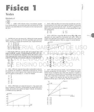Física1
1Física 1
4
Dinâmica I
Testes
Física 1
v (m/s)
50
40
30
20
10
0
2 4 6 8
t (s)
v (m/s)
25
20
15
10
5
0
2 4 6 8
t (s)
10
B
A
F (N)
8,0
F0
0 4,0 a (m/s2)
Bloco 2
Bloco 1
1. (UMC—SP) Calcule a força, em newtons, parale-
la ao deslocamento, necessária para que um homem de 70 kg
aumente sua velocidade de 4,0 m/s para 6,0 m/s num percurso
de 20 m.
2. (UFPR) Um carro de massa de 1 000 kg foi freado quando
estava a uma velocidade de 72 km/h, parando após percorrer
100 m. A força e o tempo de freamento são, respectivamente:
a) 6 . 103 N e 5s
b) 4 . 103 N e 8s
c) 4 . 103 N e 5s
d) 2 . 103 N e 20s
e) 2 . 103 N e 10s
3. (PucCamp—SP) Um caixote está em repouso sobre um
plano horizontal, quando é impulsionado por uma força cons-
tante de 5,0 N durante 40 segundos. Sendo 90 km/h a veloci-
dade adquirida pelo caixote ao final desse intervalo de tempo,
podemos afirmar que a massa do caixote é, em quilogramas:
a) 10
b) 8,0
c) 4,0
d) 1,8
e)
4. (UEL—PR) Um corpo de massa m é submetido a uma for-
ça resultante de módulo F, adquirindo aceleração a. A força
resultante que se deve aplicar a um corpo de massa m/2, para
que ele adquira aceleração 4 . a, deve ter módulo:
a)
b) F
c) 2F
d) 4F
e) 8F
5. (PUC—PR) Sobre um corpo de massa m = 2 kg, opera uma
força resultante constante. A velocidade do móvel varia com o
tempo, de acordo com o gráfico da figura. Calcule, em newtons,
o módulo da força aplicada.
6. (PUC—MG) Um bloco de massa m é puxado por uma for-
ça horizontal de 20 N sobre uma superfície plana e horizontal,
adquirindo uma aceleração de 3 m/s2. Se entre a superfície e o
bloco existe uma força de atrito 8 N, a massa m do bloco vale,
em quilogramas:
a) 4,0 c) 6,7
b) 5,0 d) 3,3
7. (PUC—PR) Dois corpos A e B de massas MA e MB estão
apoiados em uma superfície horizontal sem atrito. Sobre os
corpos são aplicadas forças iguais. A variação de suas veloci-
dades é dada pelo gráfico. Para os corpos, é correto afirmar:
a) = d) = 4
b) = e) = 3
c) = 2
8. (UFF—SP) Uma pessoa mediu, sucessivamente, as ace-
lerações produzidas em dois blocos, 1 e 2, pelas correspon-
dentes forças resultantes que sobre eles atuaram. O gráfico a
seguir expressa a relação entre as intensidades dessas forças
e de suas respectivas acelerações. Se o valor da massa do
bloco 1 é igual a três quartos do valor da massa do bloco 2,
podemos afirmar que o valor de F0, indicado no gráfico, é:
a) 7,0
b) 6,0
c) 5,0
d) 4,0
e) 3,0
MATERIAL GABARITO DE USO
EXCLUSIVO DO PROFESSOR
CONVENIADO AO SISTEMA
DE ENSINO DOM BOSCO
MENU PRINCIPAL
 