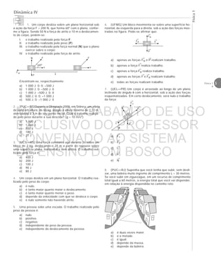 Física1
5Física 1
4
Dinâmica IV
1. Um corpo desliza sobre um plano horizontal sob
a ação da força F = 200 N, que forma 60° com o plano, confor-
me a figura. Sendo 50 N a força de atrito e 10 m o deslocamen-
to do corpo, pedem-se:
I. o trabalho realizado pela força F;
II. o trabalho realizado pelo peso (P);
III. o trabalho realizado pela força normal (N) que o plano
exerce sobre o corpo;
IV. o trabalho realizado pela força de atrito.
Encontram-se, respectivamente:
a) 1 000 J; 0; 0; –500 J
b) 1 000 J; 0; –500 J; 0
c) 1 000 J; –500 J; 0; 0
d) 500 J; 0; 0; –1 000 J
e) 500 J; 0; –1 000 J; 0
2. (PUC—RS)Durante a Olimpíada 2000, em Sidney, um atleta
de salto em altura, de 60 kg, atingiu a altura máxima de 2,10 m,
aterrizando a 3 m do seu ponto inicial. Qual o trabalho realiza-
do pelo peso durante a sua descida? (g = 10 m/s2)
a) 1 800 J
b) 1 260 J
c) 300 J
d) 180 J
e) 21 J
3. (UCS—RS) Uma força constante age durante 2s sobre um
bloco de 2 kg, deslocando-o 20 m a partir do repouso sobre
uma superfície plana, horizontal e sem atritos. O trabalho rea-
lizado pela força é:
a) 400 J
b) 200 J
c) 100 J
d) 90 J
e) 80 J
4. Um corpo desliza em um plano horizontal. O trabalho rea-
lizado pelo peso do corpo:
a) é nulo.
b) é tanto maior quanto maior o deslocamento.
c) é tanto maior quanto menor o peso.
d) depende da velocidade com que se desloca o corpo.
e) é nulo somente não havendo atrito.
5. Uma pessoa sobe uma escada. O trabalho realizado pelo
peso da pessoa é:
a) nulo.
b) positivo.
c) negativo.
d) independente do peso da pessoa.
e) independente do deslocamento da pessoa.
6. (UFMG) Um bloco movimenta-se sobre uma superfície ho-
rizontal, da esquerda para a direita, sob a ação das forças mos-
tradas na figura. Pode-se afirmar que:
a) apenas as forças FN e P realizam trabalho.
b) apenas a força F realiza trabalho.
c) apenas a força FA realiza trabalho.
d) apenas as forças F e FA realizam trabalho.
e) todas as forças realizam trabalho.
7. (UEL—PR) Um corpo é arrastado ao longo de um plano
inclinado de ângulo θ com a horizontal, sob a ação das forças
esquematizadas. Em certo deslocamento, será nulo o trabalho
da força:
a) F1
b) F2
c) f
d) P
e) N
8. (PUC—RJ) Suponha que você tenha que subir, sem desli-
zar, uma ladeira muito íngreme de comprimento L = 30 metros.
Se você subir em ziguezague, em um recurso de comprimento
total igual a 60 metros, a energia total que você vai dispender,
em relação à energia dispendida no caminho reto:
a) é duas vezes maior.
b) é a metade.
c) é igual.
d) depende da massa.
e) depende da ladeira.
→
F
→
P
→
FA
→
FN
→ →
→
→
→→
→
→
→
→
→
θ
→
F1
→
P
→
f
→
N
→
F2
F
v
N F
v
Fat
P
60°



















x
MATERIAL GABARITO DE USO
EXCLUSIVO DO PROFESSOR
CONVENIADO AO SISTEMA
DE ENSINO DOM BOSCO
MENU PRINCIPAL
 