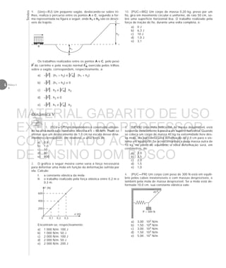 Testes
6 Física 1
4
9. (Uerj—RJ) Um pequeno vagão, deslocando-se sobre tri-
lhos, realiza o percurso entre os pontos A e C, segundo a for-
ma representada na figura a seguir, onde h1 e h2 são os desní-
veis do trajeto.
Os trabalhos realizados entre os pontos A e C, pelo peso
P do carrinho e pela reação normal FN exercida pelos trilhos
sobre o vagão, correspondem, respectivamente, a:
a) –|P| . (h1 + h2) e |FN| . (h1 + h2)
b) –|P| . (h1 + h2) e 0
c) –|P| . h2 e |FN| . h2
d) –|P| . h2 e 0
e) –|P| . h1 e |FN| . h2
→ →
→ →
→
→
→
→ →
→
Dinâmica V
45°
P = 300 N
F (N)
x (m)
0
600
400
200
0,1 0,2 0,3
10. (PUC—MG) Um corpo de massa 0,20 kg, preso por um
fio, gira em movimento circular e uniforme, de raio 50 cm, so-
bre uma superfície horizontal lisa. O trabalho realizado pela
força de tração do fio, durante uma volta completa, é:
a) 0 J
b) 6,3 J
c) 10 J
d) 1,0 J
e) 3,1
h1
B
h2
A
C
1. (FGV—SP) Um dinamômetro é construído utilizan-
do-se uma mola cuja constante elástica é k = 80 N/m. Pode-se
afirmar que um deslocamento de 1,0 cm na escala desse dina-
mômetro corresponde, em newtons, a uma força de:
a) 0,8
b) 1,0
c) 10
d) 80
e) 800
2. O gráfico a seguir mostra como varia a força necessária
para deformar uma mola em função da deformação sofrida por
ela. Calcule:
I. a constante elástica da mola;
II. o trabalho realizado pela força elástica entre 0,2 m e
0,3 m.
Encontram-se, respectivamente:
a) 1 000 N/m; 100 J
b) 1 000 N/m; 50 J
c) 2 000 N/m; 100 J
d) 2 000 N/m; 50 J
e) 2 000 N/m; 200 J
3. (UFRN) Uma mola helicoidal, de massa desprezível, está
suspensa verticalmente e presa a um suporte horizontal. Quando
se coloca um corpo de massa 40 kg na extremidade livre des-
sa mola, ela apresenta uma deformação de 2,0 cm para o sis-
tema em equilíbrio. Se acrescentarmos a essa massa outra de
10 kg, no ponto de equilíbrio, a nova deformação será, em
centímetros, de:
a) 3,0
b) 2,5
c) 2,0
d) 1,5
e) 1,0
4. (PUC—PR) Um corpo com peso de 300 N está em equilí-
brio pelos cabos inextensíveis e com massas desprezíveis, e
também pela mola de massa desprezível. Se a mola está de-
formada 10,0 cm, sua constante elástica vale:
a) 3,00 . 102 N/m
b) 1,50 . 104 N/m
c) 3,00 . 103 N/m
d) 1,50 . 103 N/m
e) 5,00 . 101 N/m
MATERIAL GABARITO DE USO
EXCLUSIVO DO PROFESSOR
CONVENIADO AO SISTEMA
DE ENSINO DOM BOSCO
MENU PRINCIPAL
 