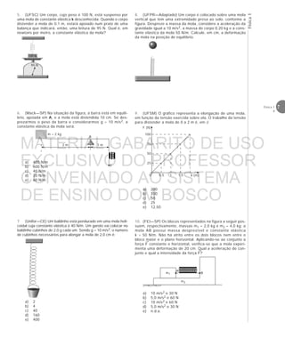 Física1
7Física 1
4
5. (UFSC) Um corpo, cujo peso é 100 N, está suspenso por
uma mola de constante elástica k desconhecida. Quando o corpo
distender a mola de 0,1 m, estará apoiado num prato de uma
balança que indicará, então, uma leitura de 95 N. Qual é, em
newtons por metro, a constante elástica da mola?
6. (Mack—SP) Na situação da figura, a barra está em equilí-
brio, apoiada em A, e a mola está distendida 10 cm. Se des-
prezarmos o peso da barra e considerarmos g = 10 m/s2, a
constante elástica da mola será:
a) 400 N/m
b) 600 N/m
c) 40 N/m
d) 20 N/m
e) 60 N/m
100 N
95 N
eeee
m = 2 kg
2 m 1 m
F
A
9. (UFSM) O gráfico representa a elongação de uma mola,
em função da tensão exercida sobre ela. O trabalho da tensão
para distender a mola de 0 a 2 m é, em J:
a) 200
b) 100
c) 50
d) 25
e) 12,50
→
→
eeeeeeeeeem1
m2
B
A
F (N)
x (m)0
75
50
25
0,5 1 1,5
100
8. (UFPR—Adaptado) Um corpo é colocado sobre uma mola
vertical que tem uma extremidade presa ao solo, conforme a
figura. Despreze a massa da mola, considere a aceleração da
gravidade igual a 10 m/s2, a massa do corpo 0,20 kg e a cons-
tante elástica da mola 50 N/m. Calcule, em cm, a deformação
da mola na posição de equilíbrio.
7. (Unifor—CE) Um baldinho está pendurado em uma mola heli-
coidal cuja constante elástica é 40 N/m. Um garoto vai colocar no
baldinho cubinhos de 2,0 g cada um. Sendo g = 10 m/s2, o número
de cubinhos necessários para alongar a mola de 2,0 cm é:
a) 2
b) 4
c) 40
d) 160
e) 400
10. (FEI—SP) Os blocos representados na figura a seguir pos-
suem, respectivamente, massas m1 = 2,0 kg e m2 = 4,0 kg; a
mola AB possui massa desprezível e constante elástica
k = 50 N/m. Não há atrito entre os dois blocos nem entre o
bloco maior e o plano horizontal. Aplicando-se ao conjunto a
força F constante e horizontal, verifica-se que a mola experi-
menta uma deformação de 20 cm. Qual a aceleração do con-
junto e qual a intensidade da força F?
a) 10 m/s2 e 30 N
b) 5,0 m/s2 e 60 N
c) 10 m/s2 e 60 N
d) 5,0 m/s2 e 30 N
e) n.d.a.
MATERIAL GABARITO DE USO
EXCLUSIVO DO PROFESSOR
CONVENIADO AO SISTEMA
DE ENSINO DOM BOSCO
MENU PRINCIPAL
 