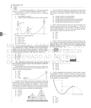 Testes
8 Física 1
4
Dinâmica VI
4,0 m
1,6 m
h = ?
1
2
3
v1 = 4 m/s
v2 = ?
m
v
h
P
Q
5,0 m
8,0 m
h
eeeeeeeee
A o
A
R
R
B v
x
1. Um corpo tem velocidade v1 = 4 m/s ao passar pelo
ponto (1) e descreve a trajetória indicada na figura a seguir.
Desprezando o atrito e a resistência do ar, e supondo
g = 10 m/s2, calcule:
I. a velocidade no ponto 2;
II. a altura máxima atingida pelo corpo na última rampa.
Encontram-se, respectivamente:
a) 8 m/s; 4,8 m
b) 8 m/s; 5 m
c) 6 m/s; 4,8 m
d) 6 m/s; 5 m
e) 6,2 m/s; 5,8 m
2. (Fuvest—SP) Um gato consegue sair ileso de muitas que-
das. Suponha que a maior velocidade com a qual ele possa
atingir o solo sem se machucar seja de 8 m/s. Então, despre-
zando a resistência do ar e considerando g = 10 m/s2, a altura
máxima de queda, para que o gato nada sofra, deve ser:
a) 3,2 m
b) 6,4 m
c) 10 m
d) 8 m
e) 4 m
3. (PUC—RS) Uma esfera de massa m desloca-se sobre um
trilho, conforme a figura a seguir, com velocidade v, constante,
na parte horizontal.
Desprezando todas as formas de atrito, qual é a altura má-
xima h alcançada pela esfera na parte inclinada do trilho, sen-
do g a aceleração da gravidade?
a) 4v2/g
b) 3v/g
c) 2v/g
d) v/g
e) v2/2g
4. (Uni-Rio—RJ) A figura representa um carrinho de massa m
deslocando-se sobre o trilho de uma montanha-russa num local
onde a aceleração da gravidade tem módulo g = 10 m/s2. Consi-
derando que a energia mecânica do carrinho se conserva duran-
te o movimento e, em P, o módulo de sua velocidade é 8,0 m/s,
teremos no ponto Q uma velocidade de módulo igual a:
a) 5,0 m/s
b) 4,8 m/s
c) 4,0 m/s
d) 2,0 m/s
e) zero
5. (Fuvest—SP) Um ciclista desce uma ladeira, com forte vento
contrário ao movimento. Pedalando vigorosamente, ele conse-
gue manter a velocidade constante. Pode-se então afirmar que
a sua:
a) energia cinética está aumentando.
b) energia cinética está diminuindo.
c) energia potencial gravitacional está aumentando.
d) energia potencial gravitacional está diminuindo.
e) energia potencial gravitacional é constante.
6. (PUC—SP) Uma bola de massa 0,5 kg foi lançada verti-
calmente de baixo para cima com velocidade v0 = 20 m/s. A
altura atingida pela bola foi de 15 metros. Considere a acelera-
ção local da gravidade g = 10 m/s2. Houve uma perda de ener-
gia mecânica, devido à resistência do ar, de:
a) 100 J
b) 75 J
c) 50 J
d) 25 J
e) zero
7. (Fatec—SP) Um corpo de massa 2,0 kg escorrega, a par-
tir do repouso do ponto A, por uma pista vertical sem atrito. Na
base da pista, o corpo comprime a mola de constante elástica
800 N/m. Sendo h = 1,8 m e g = 10 m/s2, a deformação máxi-
ma sofrida pela mola é de:
a) 30 cm
b) 20 cm
c) 15 cm
d) 10 cm
e) 3,0 cm
8. (UFPR—Adaptado) No dispositivo representado a seguir,
uma bolinha é solta, a partir do repouso, na posição A, e
conduzida sem atrito por um trilho-guia. Quando chega ao ponto
B, ela sai do trilho com velocidade horizontal. Qual é o alcance
(x) da bolinha em função de R?
a) R
b) 1,5 R
c) 2 R
d) 2,5 R
e) 3 R
MATERIAL GABARITO DE USO
EXCLUSIVO DO PROFESSOR
CONVENIADO AO SISTEMA
DE ENSINO DOM BOSCO
MENU PRINCIPAL
 
