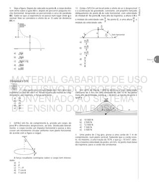 Física1
9Física 1
4
9. Veja a figura. Depois de colocado no ponto A, o corpo desliza
sem atrito sobre a guia AB e, depois de percorrer pequeno tre-
cho horizontal, desprende-se percorrendo o arco de parábola
BC. Sabe-se que a experiência se passa num lugar onde g é
normal. Não se considera o efeito do ar. O valor de distância
DC é:
a)
b)
c)
d)
e)
10. (Unip—SP) Em um local onde o efeito do ar é desprezível
e a aceleração da gravidade, constante, um projétil é lançado
obliquamente do ponto A do solo horizontal, com velocidade
de módulo V. No ponto B, mais alto da trajetória, a altura é H e
o módulo da velocidade vale . No ponto C, a uma altura , o
módulo da velocidade vale:
a)
b)
c)
d)
e)
A
B
CD
H
h
H
B
A
C
V
V
2
H
3
Solo horizontal
Dinâmica VII
1. Uma partícula com velocidade de 2 m/s descreve
trajetória circular de raio 1 m. Tendo a partícula massa de 5 kg,
determine, em newtons, a força centrípeta.
a) 10
b) 15
c) 20
d) 25
e) 30
2. (UFAL) Um fio, de comprimento L, prende um corpo, de
peso P e dimensões desprezíveis, ao teto. Deslocado lateral-
mente, o corpo recebe um impulso horizontal e passa a des-
crever um movimento circular uniforme num plano horizontal,
de acordo com a figura a seguir.
A força resultante centrípeta sobre o corpo tem intensi-
dade:
a) T
b) P
c) T – P
d) T cos θ
e) T sen θ
)
θ
T
P
R = 10 m P
3. Um carro de massa 1 000 kg desloca-se com velocidade
constante de 5 m/s em uma lombada de raio 10 m. No ponto
mais alto da lombada, sendo g = 10 m/s2, a reação da pista é
igual a:
a) 10 000 N
b) 2 500 N
c) 12 500 N
d) 7 500 N
e) 3 500 N
4. Uma pedra de 2 kg gira, presa a uma corda de 1 m de
comprimento, num plano vertical. Sabendo que a corda resis-
te, no máximo, a uma tração de 70 N, e que g = 10 m/s2, obte-
nha a máxima velocidade da pedra, em m/s, no ponto mais baixo
da trajetória, para a corda não arrebentar.
MATERIAL GABARITO DE USO
EXCLUSIVO DO PROFESSOR
CONVENIADO AO SISTEMA
DE ENSINO DOM BOSCO
MENU PRINCIPAL
 