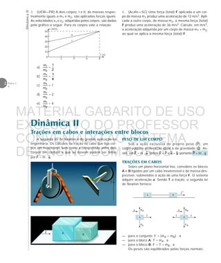 DinâmicaII
2 Física 1
4
Dinâmica II
Trações em cabos e interações entre blocos
T
T
A segunda lei de Newton é de grande aplicação na
engenharia. Os cálculos da tração no cabo que liga cor-
pos em movimento, bem como a compressão entre dois
corpos em contato e que se movem podem ser feitos
por = m . .
3. (UEM—PR) A dois corpos, I e II, de massas respec-
tivamente iguais a m1 e m2, são aplicadas forças iguais.
As velocidades v1 e v2, adquiridas pelos corpos, são dadas
pelo gráfico a seguir. Para os corpos vale a relação:
a) =
b) =
c) = 1
d) = 2
e) = 4
v (m/s)
50
40
30
20
10
0
2 4 6 8
I
II
t (s)
4. (Acafe—SC) Uma força (total) F aplicada a um cor-
po de massa m1 produz uma aceleração de 12 m/s2. Apli-
cada a outro corpo, de massa m2, a mesma força (total)
F produz uma aceleração de 36 m/s2. Calcule, em m/s2,
a aceleração adquirida por um corpo de massa m1 + m2,
ao qual se aplica a mesma força (total) F.
PESO DE UM CORPO
Sob a ação exclusiva do próprio peso ( ), um
corpo adquire aceleração igual à da gravidade ( ). As-
sim, em = m . , temos = e = ; portanto = m . g
TRAÇÕES EM CABOS
Sobre um plano horizontal liso, considere os blocos
A e B ligados por um cabo inextensível e de massa des-
prezível, submetidos à ação de uma força F. O sistema
adquire aceleração a. Sendo T a tração, a segunda lei
de Newton fornece:
— para o conjunto: F = (mA + mB) . a
— para o bloco A: T = mA . a
— para o bloco B: F – T = mB . a
Os pesos são equilibrados pelas forças normais.
A B
A
T
NA
PA
a
B
F
NB
PB
a
T
→
F
A
B
MATERIAL GABARITO DE USO
EXCLUSIVO DO PROFESSOR
CONVENIADO AO SISTEMA
DE ENSINO DOM BOSCO
MENU PRINCIPAL
 
