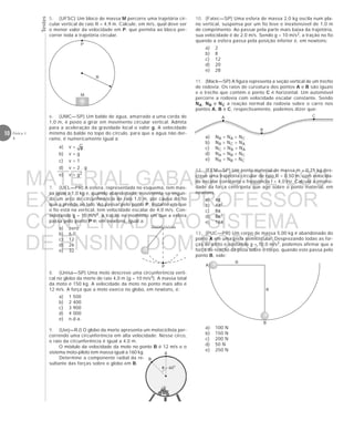 Testes
10 Física 1
4
6. (UMC—SP) Um balde de água, amarrado a uma corda de
1,0 m, é posto a girar em movimento circular vertical. Admita
para a aceleração da gravidade local o valor g. A velocidade
mínima do balde no topo do círculo, para que a água não der-
rame, é numericamente igual a:
a) v =
b) v = g
c) v = 1
d) v = 2 . g
e) v = g2
7. (UEL—PR) A esfera, representada no esquema, tem mas-
sa igual a 1,0 kg e, quando abandonada, movimenta-se segun-
do um arco de circunferência de raio 1,0 m, por causa do fio
que a prende ao teto. Ao passar pelo ponto P, instante em que
o fio está na vertical, tem velocidade escalar de 4,0 m/s. Con-
siderando g = 10 m/s2, a tração no momento em que a esfera
passa pelo ponto P é, em newtons, igual a:
a) zero
b) 6,0
c) 12
d) 26
e) 32
8. (Unisa—SP) Uma moto descreve uma circunferência verti-
cal no globo da morte de raio 4,0 m (g = 10 m/s2). A massa total
da moto é 150 kg. A velocidade da moto no ponto mais alto é
12 m/s. A força que a moto exerce no globo, em newtons, é:
a) 1 500
b) 2 400
c) 3 900
d) 4 000
e) n.d.a.
9. (Uerj—RJ) O globo da morte apresenta um motociclista per-
correndo uma circunferência em alta velocidade. Nesse circo,
o raio da circunferência é igual a 4,0 m.
O módulo da velocidade da moto no ponto B é 12 m/s e o
sistema moto-piloto tem massa igual a 160 kg.
Determine a componente radial da re-
sultante das forças sobre o globo em B.
P
B
A
R
R
P
R
M
5. (UFSC) Um bloco de massa M percorre uma trajetória cir-
cular vertical de raio R = 4,9 m. Calcule, em m/s, qual deve ser
o menor valor da velocidade em P, que permita ao bloco per-
correr toda a trajetória circular.
10. (Fatec—SP) Uma esfera de massa 2,0 kg oscila num pla-
no vertical, suspensa por um fio leve e inextensível de 1,0 m
de comprimento. Ao passar pela parte mais baixa da trajetória,
sua velocidade é de 2,0 m/s. Sendo g = 10 m/s2, a tração no fio
quando a esfera passa pela posição inferior é, em newtons:
a) 2
b) 8
c) 12
d) 20
e) 28
11. (Mack—SP) A figura representa a seção vertical de um trecho
de rodovia. Os raios de curvatura dos pontos A e B são iguais
e o trecho que contém o ponto C é horizontal. Um automóvel
percorre a rodovia com velocidade escalar constante. Sendo
NA, NB e NC a reação normal da rodovia sobre o carro nos
pontos A, B e C, respectivamente, podemos dizer que:
a) NB > NA > NC
b) NB > NC > NA
c) NC > NB > NA
d) NA > NB > NC
e) NA = NB = NC
12. (EEM—SP) Um ponto material de massa m = 0,25 kg des-
creve uma trajetória circular de raio R = 0,50 m, com velocida-
de escalar constante e freqüência f = 4,0 Hz. Calcule a intensi-
dade da força centrípeta que age sobre o ponto material, em
newtons.
a) 4π
b) 4π2
c) 8π
d) 8π2
e) 16π
13. (PUC—PR) Um corpo de massa 5,00 kg é abandonado do
ponto A em uma pista semicircular. Desprezando todas as for-
ças de atrito e adotando g = 10,0 m/s2, podemos afirmar que a
força de reação da pista sobre o corpo, quando este passa pelo
ponto B, vale:
a) 100 N
b) 150 N
c) 200 N
d) 50 N
e) 250 N
C
B
A
θ = 60°
A
B
MATERIAL GABARITO DE USO
EXCLUSIVO DO PROFESSOR
CONVENIADO AO SISTEMA
DE ENSINO DOM BOSCO
MENU PRINCIPAL
 