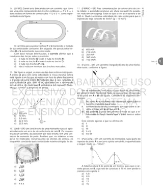 Física1
11Física 1
4
S
P
R
Q
14. (UFMG) Daniel está brincando com um carrinho, que corre
por uma pista composta de dois trechos retilíneos — P e R — e
dois trechos em forma de semicírculos — Q e S —, como repre-
sentado nesta figura:
R
B
m
m
A
O carrinho passa pelos trechos P e Q mantendo o módulo
de sua velocidade constante. Em seguida, ele passa pelos tre-
chos R e S aumentando sua velocidade.
Com base nessas informações, é correto afirmar que a
resultante das forças sobre o carrinho:
a) é nula no trecho Q e não é nula no trecho R.
b) é nula no trecho P e não é nula no trecho Q.
c) é nula nos trechos P e Q.
d) não é nula em nenhum dos trechos marcados.
15. Na figura a seguir, as massas das duas esferas são iguais.
A esfera A gira com certa velocidade v. Essa mesma esfera
está ligada a um fio que atravessa um furo do plano horizontal
e é preso na outra esfera B. Sabendo que o raio, segundo o
qual a esfera A gira, vale 10 m, qual deve ser a velocidade
dessa esfera, de modo que B permaneça em repouso? Supo-
nha g = 10 m/s2 e despreze os atritos.
a) 100 m/s
b) 10 m/s
c) 5,0 m/s
d) 22,4 m/s
e) 20,5 m/s
16. (UnB—DF) Um certo trecho de uma montanha-russa é apro-
ximadamente um arco de circunferência de raio R. Os ocupan-
tes de um carrinho, ao passarem por esse trecho, têm uma sen-
sação de aumento de peso. Avaliam que, no máximo, o seu
peso foi triplicado. Desprezando os efeitos de atritos, os
ocupantes concluirão que a velocidade máxima atingida foi de:
a)
b) 2
c) 3
d)
e) n.d.a.
A
B
g
h
A
B
3,0 m
17. (FMABC—SP) Nas comemorações de aniversário de cer-
ta cidade, o aeroclube promove um show, no qual três aviado-
res realizam um looping. Sabe-se que o raio da trajetória é de
360 m. Qual é a mínima velocidade de cada avião para que o
espetáculo seja coroado de êxito? (g = 10 m/s2)
a) 60 km/h
b) 216 km/h
c) 36 km/h
d) 360 km/h
e) 160 km/h
18. (Fuvest—SP) Um carrinho é largado do alto de uma monta-
nha-russa, conforme a figura.
Ele se movimenta, sem atrito e sem soltar-se dos trilhos,
até atingir o plano horizontal. Sabe-se que os raios de curvatu-
ra da pista em A e B são iguais. Considere as seguintes afir-
mações:
I. No ponto A, a resultante das forças que agem sobre o
carrinho é dirigida para baixo.
II. A intensidade da força centrípeta que age sobre o car-
rinho é maior em A do que em B.
III. No ponto B, o peso do carrinho é maior do que a in-
tensidade da força normal que o trilho exerce sobre
ele.
Está correto apenas o que se afirma em:
a) I
b) II
c) III
d) I e II
e) II e III
19. (PucCamp—SP) Um carrinho de montanha-russa parte do
repouso do ponto A e percorre a pista sem atrito, esquematizada
a seguir. Dado: g = 10m/s2.
A máxima altura h do ponto A, em metros, para que o car-
rinho passe por B, cujo raio de curvatura é 10 m, sem perder o
contato com a pista é:
a) 5,0
b) 8,0
c) 10
d) 12
e) 15
MATERIAL GABARITO DE USO
EXCLUSIVO DO PROFESSOR
CONVENIADO AO SISTEMA
DE ENSINO DOM BOSCO
MENU PRINCIPAL
 