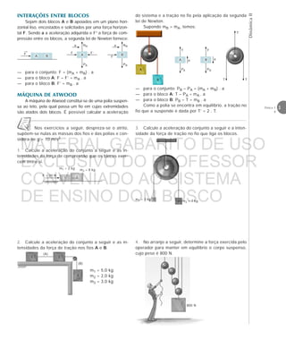 DinâmicaII
3Física 1
4
INTERAÇÕES ENTRE BLOCOS
Sejam dois blocos A e B apoiados em um plano hori-
zontal liso, encostados e solicitados por uma força horizon-
tal F. Sendo a a aceleração adquirida e F’ a força de com-
pressão entre os blocos, a segunda lei de Newton fornece:
— para o conjunto: F = (mA + mB) . a
— para o bloco A: F – F’ = mA . a
— para o bloco B: F’ = mB . a
MÁQUINA DE ATWOOD
A máquina de Atwood constitui-se de uma polia suspen-
sa ao teto, pela qual passa um fio em cujas extremidades
são atados dois blocos. É possível calcular a aceleração
A B B
NB
PB
a
F’
A
F’
NA
PA
a
F
→
F
do sistema e a tração no fio pela aplicação da segunda
lei de Newton.
Supondo mB > mA, temos:
— para o conjunto: PB – PA = (mA + mB) . a
— para o bloco A: T – PA = mA . a
— para o bloco B: PB – T = mB . a
Como a polia se encontra em equilíbrio, a tração no
fio que a suspende é dada por T’ = 2 . T.
A
T
PA
a B
T
PB
a
A
B
T’
T T
Nos exercícios a seguir, despreza-se o atrito,
supõem-se nulas as massas dos fios e das polias e con-
sidera-se g = 10 m/s2.
1. Calcule a aceleração do conjunto a seguir e as in-
tensidades da força de compressão que os blocos exer-
cem entre si.
4. No arranjo a seguir, determine a força exercida pelo
operador para manter em equilíbrio o corpo suspenso,
cujo peso é 800 N.
800 N
3. Calcule a aceleração do conjunto a seguir e a inten-
sidade da força de tração no fio que liga os blocos.
1
2
m1 = 3 kg m2 = 7 kg
m1 = 2 kg
F = 20 N
m2 = 8 kg
1 2
2. Calcule a aceleração do conjunto a seguir e as in-
tensidades da força de tração nos fios A e B.
m1 = 5,0 kg
m2 = 2,0 kg
m3 = 3,0 kg
1 2
3
(A)
(B)
MATERIAL GABARITO DE USO
EXCLUSIVO DO PROFESSOR
CONVENIADO AO SISTEMA
DE ENSINO DOM BOSCO
MENU PRINCIPAL
 