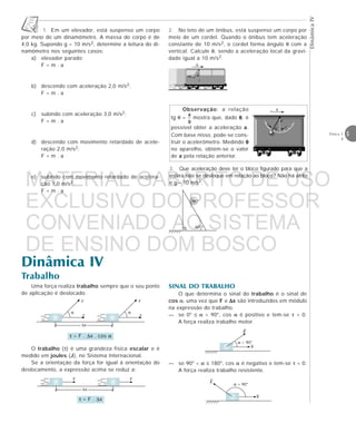 DinâmicaIV
5Física 1
4
1. Em um elevador, está suspenso um corpo
por meio de um dinamômetro. A massa do corpo é de
4,0 kg. Supondo g = 10 m/s2, determine a leitura do di-
namômetro nos seguintes casos:
a) elevador parado;
F = m . a
b) descendo com aceleração 2,0 m/s2;
F = m . a
c) subindo com aceleração 3,0 m/s2;
F = m . a
d) descendo com movimento retardado de acele-
ração 2,0 m/s2;
F = m . a
e) subindo com movimento retardado de acelera-
ção 1,0 m/s2.
F = m . a
a
P
θ
60°
N
Observação: a relação
tg θ = mostra que, dado θθθθθ, é
possível obter a aceleração a.
Com base nisso, pode-se cons-
truir o acelerômetro. Medindo θθθθθ
no aparelho, obtém-se o valor
de a pela relação anterior.
2. No teto de um ônibus, está suspenso um corpo por
meio de um cordel. Quando o ônibus tem aceleração
constante de 10 m/s2, o cordel forma ângulo θ com a
vertical. Calcule θ, sendo a aceleração local da gravi-
dade igual a 10 m/s2.
3. Que aceleração deve ter o bloco figurado para que a
esfera não se desloque em relação ao bloco? Não há atrito
e g = 10 m/s2.
Dinâmica IV
Trabalho
Uma força realiza trabalho sempre que o seu ponto
de aplicação é deslocado.
τ = F . ∆x . cos α
α
F
v
α
F
v
∆x
O trabalho (τ) é uma grandeza física escalar e é
medido em joules (J), no Sistema Internacional.
Se a orientação da força for igual à orientação do
deslocamento, a expressão acima se reduz a:
τ = F . ∆x
F
∆x
F
SINAL DO TRABALHO
O que determina o sinal do trabalho é o sinal de
cos α, uma vez que F e ∆∆∆∆∆x são introduzidos em módulo
na expressão do trabalho.
— se 0° ≤ α < 90°, cos α é positivo e tem-se τ > 0.
A força realiza trabalho motor.
— se 90° < α ≤ 180°, cos α é negativo e tem-se τ < 0.
A força realiza trabalho resistente.
α < 90°
α > 90°
θm
a
MATERIAL GABARITO DE USO
EXCLUSIVO DO PROFESSOR
CONVENIADO AO SISTEMA
DE ENSINO DOM BOSCO
MENU PRINCIPAL
 