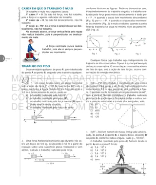 DinâmicaIV
6 Física 1
4
A força centrípeta nunca realiza
trabalho, pois ela é sempre perpen-
dicular ao movimento.
F
v
N F
v
Fat
P
60°



















x
v0 = 0
F



















x = 50 m
m = 5,0 kg
t = 10s
F
A
B
C
30 cm
50 cm
3. (UEL—PR) Um pêndulo é constituído de uma esfera
de massa 2,0 kg, presa a um fio de massa desprezível e
comprimento 2,0 m, que pende do teto, conforme a figu-
ra. O pêndulo oscila formando um ângulo máximo de 60°
com a vertical. Nessas condições, o trabalho realizado
pela força de tração que o fio exerce sobre a esfera, en-
tre a posição mais baixa e a mais alta, em joules, vale:
a) 20
b) 10
c) zero
d) –10
e) –20
4. (UFF—RJ) Um homem de massa 70 kg sobe uma es-
cada, do ponto A ao ponto B, e depois desce, do ponto B
ao ponto C, conforme indica a figura. Dado g = 10 m/s2.
O trabalho realizado pelo peso do homem desde o
ponto A até o ponto C foi de:
a) 5,6 . 103 J
b) 1,4 . 103 J
c) 5,6 . 102 J
d) 1,4 . 102 J
e) zero
F
A
B
P
h
P
B
P
h
P P
A
P
A B
τP = P . h τP = –P . h
τP = 0
Fig. 1 Fig. 2 Fig. 3
TRABALHO DO PESO
Seja um objeto qualquer, de peso P, que é deslocado
do ponto A ao ponto B, segundo uma trajetória qualquer,
Qualquer força cujo trabalho seja independente da
trajetória se diz conservativa. O peso é o principal exemplo
de força conservativa. O termo força conservativa advém
do fato de que, sob a ação de tais forças, ocorre con-
servação da energia mecânica.
CASOS EM QUE O TRABALHO É NULO
O trabalho é nulo nos seguintes casos:
1º caso: F = 0. Se não há força, não há trabalho,
pois a força é o agente realizador do trabalho.
2º caso: ∆∆∆∆∆x = 0. Se não há deslocamento, não há
trabalho.
3º caso: ααααα = 90°. Se a força é perpendicular ao des-
locamento, não há trabalho.
No exemplo abaixo, a força vertical feita pelo rapaz
não realiza trabalho, pois é perpendicular ao desloca-
mento da mala.
1. Um corpo desliza sobre um plano horizontal
sob a ação da força F = 100 N, que forma 60° com o
plano, conforme a figura. Sendo 20 N a força de atrito e
5,0 m o deslocamento do corpo, pede-se:
a) o trabalho realizado pela força F;
b) o trabalho realizado pelo peso (P);
c) o trabalho realizado pela força normal (N) que o
plano exerce sobre o corpo;
d) o trabalho realizado pela força de atrito.
2. Uma força horizontal constante age durante 10s so-
bre um bloco de 5,0 kg, deslocando-o 50 m a partir do
repouso sobre uma superfície plana, horizontal e sem
atritos. Calcule o trabalho realizado pela força.
→
v
conforme ilustram as figuras. Pode-se demonstrar que,
independentemente da trajetória seguida, o trabalho rea-
lizado pela força peso nesse deslocamento é dado por
τ = P . h quando o corpo tem movimento descendente
(Fig. 1); por τ = – P . h quando o corpo realiza movimen-
to ascendente (Fig. 2); é nulo o trabalho quando o ponto
final da trajetória se situa no mesmo nível do ponto ini-
cial (Fig. 3).
60°
MATERIAL GABARITO DE USO
EXCLUSIVO DO PROFESSOR
CONVENIADO AO SISTEMA
DE ENSINO DOM BOSCO
MENU PRINCIPAL
 