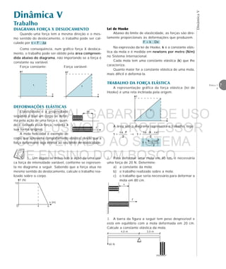 DinâmicaV
7Física 1
4
Trabalho
Dinâmica V
DIAGRAMA FORÇA X DESLOCAMENTO
Quando uma força tem a mesma direção e o mes-
mo sentido do deslocamento, o trabalho pode ser cal-
culado por τ = F . ∆x
Como conseqüência, num gráfico força X desloca-
mento, o trabalho pode ser obtido pela área compreen-
dida abaixo do diagrama, não importando se a força é
constante ou variável.
Força constante: Força variável:
DEFORMAÇÕES ELÁSTICAS
Elasticidade é a propriedade
segundo a qual um corpo se defor-
ma pela ação de uma força e, quan-
do é retirada essa força, retorna à
sua forma original.
A mola helicoidal é exemplo de
corpo que apresenta comportamento elástico, desde que a
força deformante seja inferior ao seu limite de elasticidade.
F
τ
x
F
τ
x
eeeeeeeeeeeeee
eeeeeee
F
∆x
Lei de HookLei de HookLei de HookLei de HookLei de Hookeeeee
Abaixo do limite de elasticidade, as forças são dire-
tamente proporcionais às deformações que produzem.
F = k . Dx
Na expressão da lei de Hooke, k é a constante elás-
tica da mola e é medida em newtons por metro (N/m)
no Sistema Internacional.
Cada mola tem uma constante elástica (k) que lhe
caracteriza.
Quanto maior for a constante elástica de uma mola,
mais difícil é deformá-la.
TRABALHO DA FORÇA ELÁSTICA
A representação gráfica da força elástica (lei de
Hooke) é uma reta inclinada pela origem.
F
τ
x
A área sob o diagrama representa o trabalho, logo:
τ = → τ =
τ =
1. Um objeto se move sob a ação de uma úni-
ca força de intensidade variável, conforme se represen-
ta no diagrama a seguir. Sabendo que a força atua no
mesmo sentido do deslocamento, calcule o trabalho rea-
lizado sobre o corpo.
F (N)
x (m)
10
0 4 6
3. A barra da figura a seguir tem peso desprezível e
está em equilíbrio com a mola deformada em 20 cm.
Calcule a constante elástica da mola.
eeeeeeeee
4,0 m 3,0 m
60 N
eeeeeeeeeeeeee
eeeeeee x
F
2. Para deformar uma mola em 40 cm, é necessária
uma força de 20 N. Determine:
a) a constante da mola;
b) o trabalho realizado sobre a mola;
c) o trabalho que seria necessário para deformar a
mola em 80 cm.
MATERIAL GABARITO DE USO
EXCLUSIVO DO PROFESSOR
CONVENIADO AO SISTEMA
DE ENSINO DOM BOSCO
MENU PRINCIPAL
 